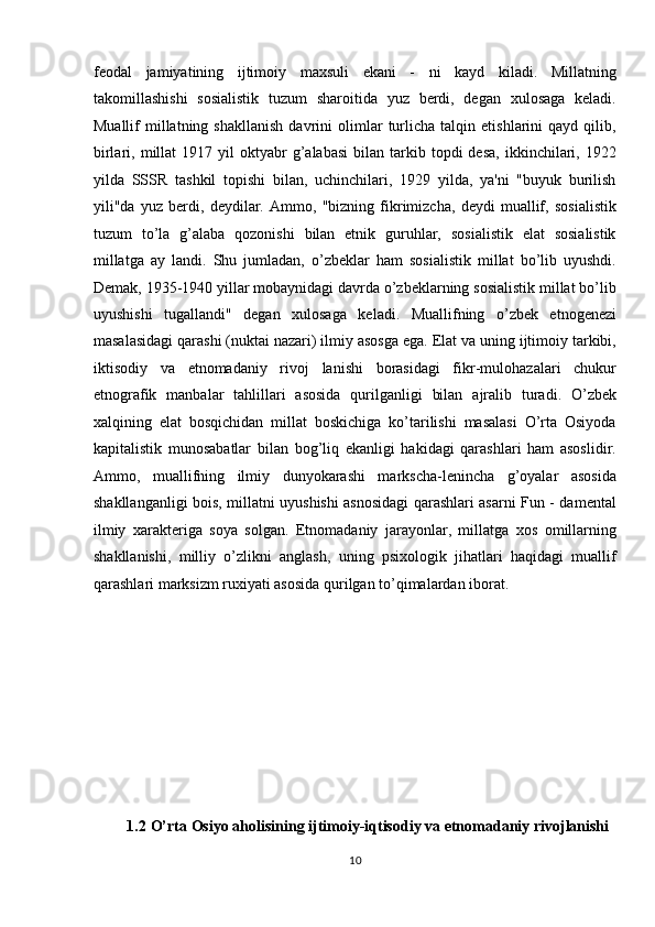 feodal   jamiyatining   ijtimoiy   maxsuli   ekani   -   ni   kayd   kiladi.   Millatning
takomillashishi   sosialistik   tuzum   sharoitida   yuz   berdi,   degan   xulosaga   keladi.
Muallif   millatning  shakllanish   davrini   olimlar   turlicha   talqin   etishlarini   qayd   qilib,
birlari,  millat   1917  yil  oktyabr  g’alabasi   bilan   tarkib  topdi   desa,   ikkinchilari,  1922
yilda   SSSR   tashkil   topishi   bilan,   uchinchilari,   1929   yilda,   ya'ni   "buyuk   burilish
yili"da   yuz   berdi,   deydilar.   Ammo,   "bizning   fikrimizcha,   deydi   muallif,   sosialistik
tuzum   to’la   g’alaba   qozonishi   bilan   etnik   guruhlar,   sosialistik   elat   sosialistik
millatga   ay   landi.   Shu   jumladan,   o’zbeklar   ham   sosialistik   millat   bo’lib   uyushdi.
Demak, 1935-1940 yillar mobaynidagi davrda o’zbeklarning sosialistik millat bo’lib
uyushishi   tugallandi"   degan   xulosaga   keladi.   Muallifning   o’zbek   etnogenezi
masalasidagi qarashi (nuktai nazari) ilmiy asosga ega. Elat va uning ijtimoiy tarkibi,
iktisodiy   va   etnomadaniy   rivoj   lanishi   borasidagi   fikr-mulohazalari   chukur
etnografik   manbalar   tahlillari   asosida   qurilganligi   bilan   ajralib   turadi.   O’zbek
xalqining   elat   bosqichidan   millat   boskichiga   ko’tarilishi   masalasi   O’rta   Osiyoda
kapitalistik   munosabatlar   bilan   bog’liq   ekanligi   hakidagi   qarashlari   ham   asoslidir.
Ammo,   muallifning   ilmiy   dunyokarashi   markscha-lenincha   g’oyalar   asosida
shakllanganligi bois, millatni uyushishi asnosidagi qarashlari asarni Fun - damental
ilmiy   xarakteriga   soya   solgan.   Etnomadaniy   jarayonlar,   millatga   xos   omillarning
shakllanishi,   milliy   o’zlikni   anglash,   uning   psixologik   jihatlari   haqidagi   muallif
qarashlari marksizm ruxiyati asosida qurilgan to’qimalardan iborat. 
 
 
 
 
 
 
1.2   O’rta Osiyo aholisining ijtimoiy-iqtisodiy va etnomadaniy rivojlanishi 
10  
  