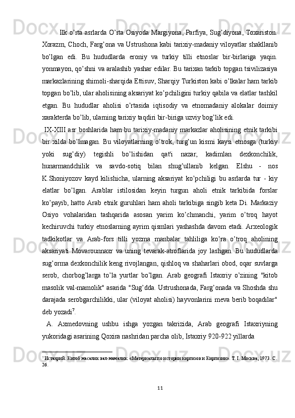 Ilk o’rta asrlarda O’rta Osiyoda Margiyona, Parfiya, Sug’diyona, Toxariston.
Xorazm, Choch, Farg’ona va Ustrushona kabi tarixiy-madaniy viloyatlar shakllanib
bo’lgan   edi.   Bu   hududlarda   eroniy   va   turkiy   tilli   etnoslar   bir-birlariga   yaqin.
yonmayon, qo’shni va aralashib yashar edilar. Bu tarixan tarkib topgan tsivilizasiya
markazlarining shimoli-sharqida Ettisuv, Sharqiy Turkiston kabi o’lkalar ham tarkib
topgan bo’lib, ular aholisining aksariyat ko’pchiligini turkiy qabila va elatlar tashkil
etgan.   Bu   hududlar   aholisi   o’rtasida   iqtisodiy   va   etnomadaniy   alokalar   doimiy
xarakterda bo’lib, ularning tarixiy taqdiri bir-biriga uzviy bog’lik edi.  
  І X-X ІІІ   asr  boshlarida ham bu tarixiy-madaniy markazlar aholisining etnik tarkibi
bir   xilda   bo’lmagan.   Bu   viloyatlarning   o’trok,   turg’un   kismi   kaysi   etnosga   (turkiy
yoki   sug’diy)   tegishli   bo’lishidan   qat'i   nazar,   kadimlan   dexkonchilik,
hunarmandchilik   va   savdo-sotiq   bilan   shug’ullanib   kelgan.   Elshu   -   nos
K.Shoniyozov   kayd   kilishicha,   ularning   aksariyat   ko’pchiligi   bu   asrlarda   tur   -   kiy
elatlar   bo’lgan.   Arablar   istilosidan   keyin   turgun   aholi   etnik   tarkibida   forslar
ko’payib,   hatto   Arab   etnik   guruhlari   ham   aholi   tarkibiga   singib   keta   Di.   Markaziy
Osiyo   vohalaridan   tashqarida   asosan   yarim   ko’chmanchi,   yarim   o’troq   hayot
kechiruvchi turkiy etnoslarning ayrim qismlari yashashda  davom etadi. Arxeologik
tadkikotlar   va   Arab-fors   tilli   yozma   manbalar   tahliliga   ko’ra   o’troq   aholining
aksariyati   Movarounnaxr   va   uning   tevarak-atroflarida   joy   lashgan.   Bu   hududlarda
sug’orma dexkonchilik keng rivojlangan, qishloq va shaharlari obod, oqar suvlarga
serob,   chorbog’larga   to’la   yurtlar   bo’lgan.   Arab   geografi   Istaxriy   o’zining   "kitob
masolik val-mamolik" asarida "Sug’dda. Ustrushonada, Farg’onada va Shoshda shu
darajada serobgarchilikki, ular (viloyat aholisi) hayvonlarini meva berib boqadilar"
deb yozadi 7
.            
  A.   Axmedovning   ushbu   ishga   yozgan   takrizida,   Arab   geografi   Istaxriyning
yukoridagi asarining Qoxira nashridan parcha olib, Istaxriy 920-922 yillarda 
                                                           
7
 Истахрий. Китоб масалик вал-мамалик. «Материалы по истории киргизов и Киргизии». Т. І. Москва, 1973. С. 
26. 
11  
  