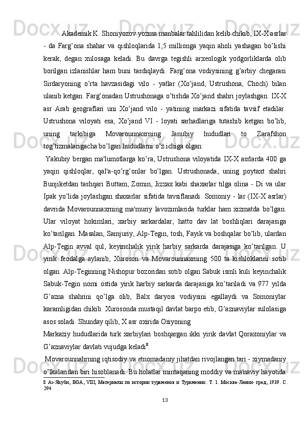   Akademik K. Shoniyozov yozma manbalar tahlilidan kelib chikib,  І X-X asrlar
-   da   Farg’ona   shahar   va   qishloqlarida   1,5   millionga   yaqin   aholi   yashagan   bo’lishi
kerak,   degan   xulosaga   keladi.   Bu   davrga   tegishli   arxeologik   yodgorliklarda   olib
borilgan   izlanishlar   ham   buni   tasdiqlaydi.   Farg’ona   vodiysining   g’arbiy   chegarasi
Sirdaryoning   o’rta   havzasidagi   vilo   -   yatlar   (Xo’jand,   Ustrushona,   Choch)   bilan
ulanib ketgan. Farg’onadan Ustrushonaga o’tishda Xo’jand shahri joylashgan.  І X-X
asr   Arab   geograflari   uni   Xo’jand   vilo   -   yatining   markazi   sifatida   tavsif   etadilar.
Ustrushona   viloyati   esa,   Xo’jand   VI   -   loyati   sarhadlariga   tutashib   ketgan   bo’lib,
uning   tarkibiga   Movarounnaxrning   Janubiy   hududlari   to   Zarafshon
tog’tizmalarigacha bo’lgan hududlarni o’z ichiga olgan.    
  Yakubiy bergan ma'lumotlarga ko’ra, Ustrushona viloyatida   І X-X asrlarda 400 ga
yaqin   qishloqlar,   qal'a-qo’rg’onlar   bo’lgan.   Ustrushonada,   uning   poytaxt   shahri
Bunjiketdan  tashqari   Buttam,  Zomin,  Jizzax  kabi  shaxarlar  tilga  olina  -   Di   va  ular
Ipak  yo’lida joylashgan  shaxarlar  sifatida tavsiflanadi. Somoniy -  lar  ( І X-X  asrlar)
davrida   Movarounnaxrning   ma'muriy   lavozimlarida   turklar   ham   xizmatda   bo’lgan.
Ular   viloyat   hokimlari,   xarbiy   sarkardalar,   hatto   dav   lat   boshliqlari   darajasiga
ko’tarilgan. Masalan, Samjuriy, Alp-Tegin, tosh, Fayik va boshqalar bo’lib, ulardan
Alp-Tegin   avval   qul,   keyinchalik   yirik   harbiy   sarkarda   darajasiga   ko’tarilgan.   U
yirik   feodalga   aylanib,   Xuroson   va   Movarounnaxrning   500   ta   kishloklarini   sotib
olgan. Alp-Teginning Nishopur bozoridan sotib olgan Sabuk ismli kuli keyinchalik
Sabuk-Tegin   nomi   ostida   yirik   harbiy   sarkarda   darajasiga   ko’tariladi   va   977   yilda
G’azna   shahrini   qo’lga   olib,   Balx   daryosi   vodiysini   egallaydi   va   Somoniylar
karamligidan chikib. Xurosonda mustaqil davlat barpo etib, G’aznaviylar sulolasiga
asos soladi. Shunday qilib, X asr oxirida Osiyoning 
Markaziy hududlarida turk xarbiylari  boshqargan ikki yirik davlat  Qoraxoniylar  va
G’aznaviylar davlati vujudga keladi 8
.     
 Movarounnahrning iqtisodiy va etnomadaniy jihatdan rivojlangan tari - xiymadaniy
o’lkalaridan biri hisoblanadi. Bu holatlar mintaqaning moddiy va ma'naviy hayotida
8   Аз-Якуби,   BGA,   VIII;   Материалы   по   истории   туркменов   и   Туркмении.   Т.   1.   Москва-Ленин-   град,   1939.   С.
294. 
13  
  