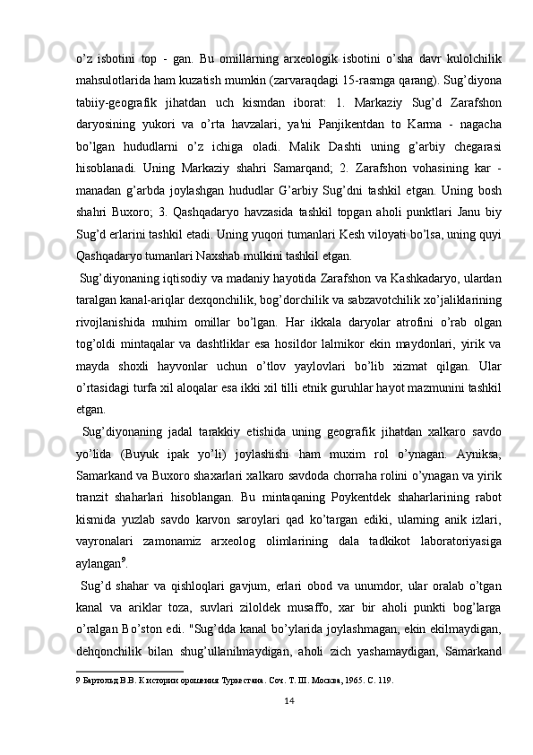 o’z   isbotini   top   -   gan.   Bu   omillarning   arxeologik   isbotini   o’sha   davr   kulolchilik
mahsulotlarida ham kuzatish mumkin (zarvaraqdagi 15-rasmga qarang). Sug’diyona
tabiiy-geografik   jihatdan   uch   kismdan   iborat:   1.   Markaziy   Sug’d   Zarafshon
daryosining   yukori   va   o’rta   havzalari,   ya'ni   Panjikentdan   to   Karma   -   nagacha
bo’lgan   hududlarni   o’z   ichiga   oladi.   Malik   Dashti   uning   g’arbiy   chegarasi
hisoblanadi.   Uning   Markaziy   shahri   Samarqand;   2.   Zarafshon   vohasining   kar   -
manadan   g’arbda   joylashgan   hududlar   G’arbiy   Sug’dni   tashkil   etgan.   Uning   bosh
shahri   Buxoro;   3.   Qashqadaryo   havzasida   tashkil   topgan   aholi   punktlari   Janu   biy
Sug’d erlarini tashkil etadi. Uning yuqori tumanlari Kesh viloyati bo’lsa, uning quyi
Qashqadaryo tumanlari Naxshab mulkini tashkil etgan.    
 Sug’diyonaning iqtisodiy va madaniy hayotida Zarafshon va Kashkadaryo, ulardan
taralgan kanal-ariqlar dexqonchilik, bog’dorchilik va sabzavotchilik xo’jaliklarining
rivojlanishida   muhim   omillar   bo’lgan.   Har   ikkala   daryolar   atrofini   o’rab   olgan
tog’oldi   mintaqalar   va   dashtliklar   esa   hosildor   lalmikor   ekin   maydonlari,   yirik   va
mayda   shoxli   hayvonlar   uchun   o’tlov   yaylovlari   bo’lib   xizmat   qilgan.   Ular
o’rtasidagi turfa xil aloqalar esa ikki xil tilli etnik guruhlar hayot mazmunini tashkil
etgan.          
  Sug’diyonaning   jadal   tarakkiy   etishida   uning   geografik   jihatdan   xalkaro   savdo
yo’lida   (Buyuk   ipak   yo’li)   joylashishi   ham   muxim   rol   o’ynagan.   Ayniksa,
Samarkand va Buxoro shaxarlari xalkaro savdoda chorraha rolini o’ynagan va yirik
tranzit   shaharlari   hisoblangan.   Bu   mintaqaning   Poykentdek   shaharlarining   rabot
kismida   yuzlab   savdo   karvon   saroylari   qad   ko’targan   ediki,   ularning   anik   izlari,
vayronalari   zamonamiz   arxeolog   olimlarining   dala   tadkikot   laboratoriyasiga
aylangan 9
. 
  Sug’d   shahar   va   qishloqlari   gavjum,   erlari   obod   va   unumdor,   ular   oralab   o’tgan
kanal   va   ariklar   toza,   suvlari   ziloldek   musaffo,   xar   bir   aholi   punkti   bog’larga
o’ralgan Bo’ston edi. "Sug’dda kanal  bo’ylarida joylashmagan, ekin ekilmaydigan,
dehqonchilik   bilan   shug’ullanilmaydigan,   aholi   zich   yashamaydigan,   Samarkand
9  Бартольд В.В. К истории орошения Туркестана. Соч. Т. ІІІ. Москва, 1965. С. 119. 
14  
  