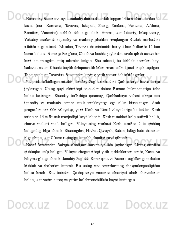   Narshaxiy Buxoro viloyati xududiy doirasida tarkib topgan 14 ta shahar - lardan 11
tasini   (nur.   Karmana,   Tavovis,   Iskajkat,   Sharg,   Zindana,   Vardona,   Afshina,
Romiton,   Varaxsha)   kishlok   deb   tilga   oladi.   Ammo,   ular   Istaxriy,   Muqaddasiy,
Yakubiy   asarlarida   iqtisodiy   va   madaniy   jihatdan   rivojlangan   Rustak   markazlari
sifatida tilga olinadi. Masalan,  Tavovis shaxristonida har yili kuz fasllarida 10 kun
bozor bo’ladi. Bozorga Farg’ona, Choch va boshka joylardan savdo qilish uchun har
kuni   o’n   mingdan   ortiq   odamlar   kelgan.   Shu   sababli,   bu   kishlok   odamlari   boy-
badavlat edilar. Chunki boylik dehqonchilik bilan emas, balki tijorat orqali topilgan.
Tadqiqotchilar Tavovisni Buxorodan keyingi yirik shaxar deb ta'riflaganlar.         
  Yuqorida   ta'kidlaganimizdek,   Janubiy   Sug’d   sarhadlari   Qashqadaryo   havza   lariga
joylashgan.   Uning   quyi   okimidagi   xududlar   doimo   Buxoro   hukmdorlariga   tobe
bo’lib   kelishgan.   Shunday   bo’lishiga   qaramay,   Qashkadaryo   vohasi   o’ziga   xos
iqtisodiy   va   madaniy   hamda   etnik   tarakkiyotga   ega   o’lka   hisoblangan.   Arab
geograflari   uni   ikki   viloyatga,   ya'ni   Kesh   va   Nasaf   viloyatlariga   bo’ladilar.   Kesh
tarkibida 16 ta Rustak mavjudligi kayd kilinadi. Kesh rustaklari ko’p nufuzli bo’lib,
chorva   mollari   mo’l   bo’lgan.   Viloyatning   markazi   Kesh   atrofida   9   ta   qishloq
bo’lganligi tilga olinadi. Shuningdek, Navkat-Quraysh, Subax, Isfagi kabi shaxarlar
tilga olinib, ular G’uzor rustagiga karashli ekanligi qayd qilinadi.  
  Nasaf   Buxorodan   Balxga   o’tadigan   karvon   yo’lida   joylashgan.   Uning   atrofida
qishloqlar ko’p bo’lgan. Viloyat  chegarasidagi  yirik qishloklardan bazda, Kasbi  va
Maymurg’tilga olinadi. Janubiy Sug’dda Samarqand va Buxoro sug’dlariga nisbatan
kishlok   va   shaharlar   kamrok.   Bu   uning   suv   resurslarining   chegaralanganligidan
bo’lsa   kerak.   Shu   boisdan,   Qashqadaryo   voxasida   aksariyat   aholi   chorvadorlar
bo’lib, ular yarim o’troq va yarim ko’chmanchilikda hayot kechirgan.  
 
 
 
17  
  