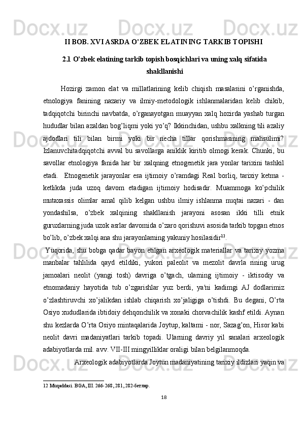  
II BOB. XVI ASRDA O’ZBEK ELATINING TARKIB TOPISHI 
2.1 O’zbek elatining tarkib topish bosqichlari va uning xalq sifatida
shakllanishi 
Hozirgi   zamon   elat   va   millatlarining   kelib   chiqish   masalasini   o’rganishda,
etnologiya   fanining   nazariy   va   ilmiy-metodologik   ishlanmalaridan   kelib   chikib,
tadqiqotchi   birinchi   navbatda,   o’rganayotgan   muayyan   xalq   hozirda   yashab   turgan
hududlar bilan azaldan bog’liqmi yoki yo’q? Ikkinchidan, ushbu xalkning tili azaliy
ajdodlari   tili   bilan   birmi   yoki   bir   necha   tillar   qorishmasining   mahsulimi?
Izlanuvchitadqiqotchi   avval   bu   savollarga   aniklik   kiritib   olmogi   kerak.   Chunki,   bu
savollar   etnologiya   fanida   har   bir   xalqning   etnogenetik   jara   yonlar   tarixini   tashkil
etadi.     Etnogenetik   jarayonlar   esa   ijtimoiy   o’ramdagi   Real   borliq,   tarixiy   ketma   -
ketlikda   juda   uzoq   davom   etadigan   ijtimoiy   hodisadir.   Muammoga   ko’pchilik
mutaxassis   olimlar   amal   qilib   kelgan   ushbu   ilmiy   ishlanma   nuqtai   nazari   -   dan
yondashilsa,   o’zbek   xalqining   shakllanish   jarayoni   asosan   ikki   tilli   etnik
guruxlarning juda uzok asrlar davomida o’zaro qorishuvi asosida tarkib topgan etnos
bo’lib, o’zbek xalqi ana shu jarayonlarning yakuniy hosilasidir 12
.  
  Yuqorida,   shu  bobga  qadar  bayon  etilgan  arxeologik  materiallar   va  tarixiy  yozma
manbalar   tahlilida   qayd   etildiki,   yukori   paleolit   va   mezolit   davrla   rining   urug
jamoalari   neolit   (yangi   tosh)   davriga   o’tgach,   ularning   ijtimoiy   -   iktisodiy   va
etnomadaniy   hayotida   tub   o’zgarishlar   yuz   berdi,   ya'ni   kadimgi   AJ   dodlarimiz
o’zlashtiruvchi   xo’jalikdan   ishlab   chiqarish   xo’jaligiga   o’tishdi.   Bu   degani,   O’rta
Osiyo xududlarida ibtidoiy dehqonchilik va xonaki chorvachilik kashf etildi. Aynan
shu kezlarda O’rta Osiyo mintaqalarida Joytup, kaltami - nor, Sazag’on, Hisor kabi
neolit   davri   madaniyatlari   tarkib   topadi.   Ularning   davriy   yil   sanalari   arxeologik
adabiyotlarda mil. avv. VII-III mingyilliklar oraligi bilan belgilanmoqda. 
  Arxeologik adabiyotlarda Joytun madaniyatining tarixiy ildizlari yaqin va 
12  Muqaddasi. BGA, III. 266-268, 281, 282-бетлар. 
18  
  