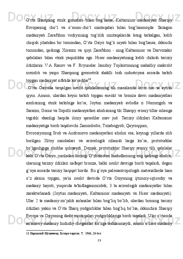 O’rta   Sharqning   etnik   guruxlari   bilan   bog’lansa,   Kaltaminor   madaniyati   Sharqiy
Evropaning   cho’l   va   o’rmon-cho’l   mintaqalari   bilan   bog’lanmoqda.   Sazagon
madaniyati   Zarafshon   vodiysining   tog’oldi   mintaqalarida   keng   tarkalgan,   kelib
chiqish   jihatidan   bir   tomondan,   O’rta   Osiyo   tog’li   niyati   bilan   bog’lansa,   ikkinchi
tomondan,   qadimgi   Xorazm   va   quyi   Zarafshon   -   ning   Kaltaminor   va   Darvozakir
qabilalari   bilan   etnik   yaqinlikka   ega.   Hisor   madaniyatining   kelib   chikish   tarixiy
ildizlarini   V.A   Ranov   va   F.   Bryunelar   Janubiy   Tojikistonning   mahalliy   makrolit
mezoliti   va   yaqin   Sharqning   geometrik   shaklli   tosh   industriyasi   asosida   tarkib
topgan madaniyat sifatida ko’radilar 13
.       
  O’rta   Osiyoda   tarqalgan   neolit   qabilalarining   tili   masalasida   biror   nar   sa   aytish
qiyin.   Ammo,   ulardan   keyin   tarkib   topgan   eneolit   va   bronza   davri   madaniyatlari
axolisining   etnik   tarkibiga   ko’ra,   Joytun   madaniyati   avlodla   ri   Nomozgoh   va
Sarazm, Gonur va Sopolli madaniyatlari aholisining tili Sharqiy eroniy tillar oilasiga
tegishli   ekanligi   haqida   ilmiy   qarashlar   mav   jud.   Tarixiy   ildizlari   Kaltaminor
madaniyatiga borib taqaluvchi Zamonbobo, Tozabogyob, Qayroqqum, 
Evroosiyoning   Srub   va   Andronovo   madaniyatlari   aholisi   esa,   keyingi   yillarda   olib
borilgan   Xitoy   manbalari   va   arxeologik   izlanish   larga   ko’ra,   prototurklar
bo’lganligiga   shubha   qolmaydi.   Demak,   prototurklar   Sharqiy   eroniy   tilli   qabilalar
kabi O’rta Osiyo, jumladan hozirgi O’zbekiston hududlarining eng qadimgi aholisi,
ularning   tarixiy   ildizlari   nafaqat   bronza,   balki   neolit   davriga   borib   taqaladi,   degan
g’oya asosida tarixiy haqiqat bordir. Bu g’oya paleoantropologik materiallarda ham
o’z   aksini   topgan,   ya'ni   neolit   davrida   O’rta   Osiyoning   ijtimoiy-iqtisodiy   va
madaniy   hayoti,   yuqorida   ta'kidlaganimizdek,   3   ta   arxeologik   madaniyatlar   bilan
xarakterlanadi   (Joytun   madaniyati,   Kaltaminor   madaniyati   va   Hisor   madaniyati).
Ular   2   ta   madaniy-xo’jalik   an'analar   bilan   bog’liq   bo’lib,   ulardan   birining   tarixiy
ildizlari   yakin   va   O’rta   Sharq   yodgorliklar   bilan   bog’liq   bo’lsa,   ikkinchisi   Sharqiy
Evropa va Osiyoning dasht mintaqalari yodgorliklariga borib taqaladi. Ular o’rtasida
an'anaviy madaniy hududiy chegaralar ko’zga tashlanmaydi, ammo o’zaro madaniy
13  Наршахий Муҳаммад. Бухоро тарихи. Т.: 1966, 26-бет 
19  
  