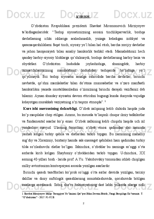 KIRISH.
O’zbekiston   Respublikasi   prezidenti   Shavkat   Miromonovich   Mirziyoyev
ta’kidlaganlaridek:   “Tashqi   siyosatimizning   asosini   tinchlikparvarlik,   boshqa
davlatlarning   ichki   ishlariga   aralashmaslik,   yuzaga   keladigan   ziddiyat   va
qaramaqarshiliklarni faqat tinch, siyosiy yo’l bilan hal etish, barcha xorijiy davlatlar
va   jahon   hamjamiyati   bilan   amaliy   hamkorlik   tashkil   etadi.   Mamalaktimiz   hech
qanday harbiy-siyosiy bloklarga qo’shilmaydi, boshqa davlatlarning harbiy baza va
obyektlari   O’zbekiston   hududida   joylashishiga,   shuningdek,   harbiy
xizmatchilarimizning   mamlaktimiz   hududidan   tashqarida   bo’lishiga   yo’l
qo’yilmaydi.   Biz   tashqi   siyosatni   amalga   oshirishda   barcha   davlatlar,   birinchi
navbatda,   qo’shni   mamlakatlar   bilan   do’stona   munosabatlar   va   o’zaro   manfaatli
hamkorlikni   yanada   mustahkamlashni   o’zimizning   birinchi   darajali   vazifamiz   deb
bilamiz. Aynan shunday siyosatni davom ettirishni bugungi kunda dunyoda vujudga
kelayotgan murakkab vaziyatning o’zi taqozo etmoqda”.  1
   
  Kurs   ishi   mavzusining   dolzarbligi.   O’zbek   xalqining   kelib   chikishi   haqida   juda
ko’p maqolalar chop etilgan. Ammo, bu xususda to’laqonli chuqur ilmiy tadkikotlar
va   fundamental   asarlar   ko’p   emas.   O’zbek   xalkining   kelib   chiqishi   haqida   uch   xil
yondashuv   mavjud.   Ularning   birinchisi,   o’zbek   etnosi   qadimdan   shu   zaminda
yashab   kelgan   turkiy   qabila   va   elatlardan   tarkib   topgan.   Bu   zaminning   mahalliy
sug’diy va Xorazmiy, boxtariy hamda sak-massaget qabilalari ham qadimdan turkiy
tilda   so’zlashuvchi   elatlar   bo’lgan.   Ikkinchisi,   o’zbeklar   bu   zaminga   so’nggi   o’rta
asrlarda   kirib   kelgan   Shayboniy   o’zbeklaridan   tarkib   topgan.   Uchinchisi,   XX
asrning 40-yillari bosh - larida prof. A.Yu. Yakubovskiy tomonidan ishlab chiqilgan
milliy avtoxtonizm kontsepsiyasi asosida yozilgan asarlardir.    
  Birinchi   qarash   tarafdorlari   ko’prok   so’nggi   o’rta   asrlar   davrida   yozilgan,   tarixiy
dalillar   va   diniy   mifologik   qarashlarning   omuxtalashuvida,   qorishuvida   bitilgan
asarlarga   asoslanadi.   Sobiq   sho’ro   hokimiyatining   dast   labki   yillarida   ularga   zidli
1  Shavkat Mirziyoyev Milliy Taraqqiyot Yo limizni Qat iyat Bilan Davom Ettirib, Yangi Bosqichga Ko taramiz. T. ‟ ‟ ‟
“O zbekiston” - 2017. 91-92 B. 	
‟
2  
  