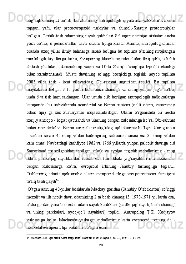 bog’liqlik   mavjud   bo’lib,   bu   aholining   antropologik   qiyofasida   yakkol   o’z   aksini
topgan,   ya'ni   ular   protoevropsoid   turkiylar   va   shimoli-Sharqiy   protoeroniylar
bo’lgan. Teshik-tosh odamining suyak qoldiqlari Selungur odamiga nisbatan ancha
yosh   bo’lib,   u   peandertallar   davri   odami   tipiga   kiradi.   Ammo,   antropolog   olimlar
orasida   uzoq   yillar   ilmiy   bahslarga   sabab   bo’lgan   bu   topilma   o’zining   rivojlangan
morfologik   kiyofasiga   ko’ra,   Evropaning   klassik   neandertalidan   farq   qilib,   u   kelib
chikish   jihatidan   odamzodning   yaqin   va   O’rta   Sharq   o’chog’iga   tegishli   ekanligi
bilan   xarakterlanadi.   Muste   davrining   so’nggi   bosqichiga   tegishli   noyob   topilma
2003   yilda   tosh   -   kent   viloyatidagi   Obi-raxmat   unguridan   topildi.   Bu   topilma
maydalanib   ketgan   9-12   yoshli   bola   bosh   chanog’i   va   uning   yuqori   jag’i   bo’lib,
unda  6  ta  tish  ham  saklangan.  Ular  ustida   olib  borilgan  antropologik  tadkikotlarga
karaganda,   bu   individumda   neandertal   va   Nomo   sapiens   (aqlli   odam,   zamonaviy
odam   tipi)   ga   xos   xususiyatlar   mujassamlashgan.   Ularni   o’rganishda   bir   necha
xorijiy antropo - loglar qatnashdi va ularning bergan xulosalariga ko’ra, Obi-rahmat
bolasi neandertal va Nomo  ѕ ar і ep ѕ lar oralig’idagi ajdodlarimiz bo’lgan. Uning radio
-   karbon   sanasi   40   ming   yildan   kadimgiroq,   radiouran   sanasi   esa   80   ming   yildan
kam emas. Navbatdagi kashfiyot 1962 va 1966 yillarda yuqori paleolit davriga oid
Samarkand   manzilgohidan   topilgan   erkak   va   ayolga   tegishli   ajdodlarimiz   -   ning
ikkita   pastki   jag’suyaklaridan   iborat   edi.   Har   ikkala   jag’suyaklari   mu   taxassislar
bergan   xulosalarga   ko’ra,   evropsoid   irkining   Janubiy   tarmog’iga   tegishli.
Tishlarning   odontologik   analizi   ularni   evropeoid   irkiga   xos   potosapiens   ekanligini
to’liq tasdiqlaydi 14
.           
 O’tgan asrning 40-yillar boshlarida Machay goridan (Janubiy O’zbekiston) so’nggi
mezolit va ilk neolit davri odamining 2 ta bosh chanog’i, 1970-1971 yil larda esa,
o’sha gordan yana bir necha odam suyak koldiklari (pastki jag’suyak, bosh chanog’
va   uning   parchalari,   oyoq-qo’l   suyaklari)   topildi.   Antropolog   T.K.   Xodjayov
xulosasiga   ko’ra,   Machayda   yashagan   ajdodlarimiz   katta   evropeoid   irqining   do   -
lixokefal evropeoid tipi vakillari bo’lgan ekan.     
14  Массон В.М. Средняя Азия и древний Восток. Изд. «Наука», М. Л., 1964. С. 11 39. 
20  
  