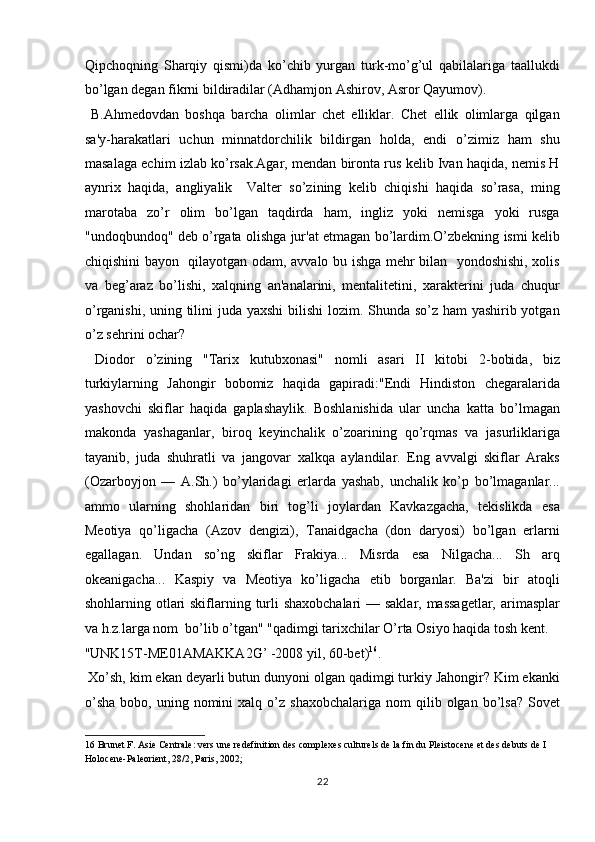 Qipchoqning   Sharqiy   qismi)da   ko’chib   yurgan   turk-mo’g’ul   qabilalariga   taallukdi
bo’lgan degan fikrni bildiradilar (Adhamjon Ashirov, Asror Qayumov).
  B.Ahmedovdan   boshqa   barcha   olimlar   chet   elliklar.   Chet   ellik   olimlarga   qilgan
sa'y-harakatlari   uchun   minnatdorchilik   bildirgan   holda,   endi   o’zimiz   ham   shu
masalaga echim izlab ko’rsak.Agar, mendan bironta rus kelib Ivan haqida, nemis H
aynrix   haqida,   angliyalik     Valter   so’zining   kelib   chiqishi   haqida   so’rasa,   ming
marotaba   zo’r   olim   bo’lgan   taqdirda   ham,   ingliz   yoki   nemisga   yoki   rusga
"undoqbundoq" deb o’rgata olishga jur'at etmagan bo’lardim.O’zbekning ismi kelib
chiqishini bayon   qilayotgan odam, avvalo bu ishga mehr bilan   yondoshishi, xolis
va   beg’araz   bo’lishi,   xalqning   an'analarini,   mentalitetini,   xarakterini   juda   chuqur
o’rganishi, uning tilini juda yaxshi  bilishi  lozim. Shunda so’z ham  yashirib yotgan
o’z sehrini ochar?           
  Diodor   o’zining   "Tarix   kutubxonasi"   nomli   asari   II   kitobi   2-bobida,   biz
turkiylarning   Jahongir   bobomiz   haqida   gapiradi:"Endi   Hindiston   chegaralarida
yashovchi   skiflar   haqida   gaplashaylik.   Boshlanishida   ular   uncha   katta   bo’lmagan
makonda   yashaganlar,   biroq   keyinchalik   o’zoarining   qo’rqmas   va   jasurliklariga
tayanib,   juda   shuhratli   va   jangovar   xalkqa   aylandilar.   Eng   avvalgi   skiflar   Araks
(Ozarboyjon   —   A.Sh.)   bo’ylaridagi   erlarda   yashab,   unchalik   ko’p   bo’lmaganlar...
ammo   ularning   shohlaridan   biri   tog’li   joylardan   Kavkazgacha,   tekislikda   esa
Meotiya   qo’ligacha   (Azov   dengizi),   Tanaidgacha   (don   daryosi)   bo’lgan   erlarni
egallagan.   Undan   so’ng   skiflar   Frakiya...   Misrda   esa   Nilgacha...   Sh   arq
okeanigacha...   Kaspiy   va   Meotiya   ko’ligacha   etib   borganlar.   Ba'zi   bir   atoqli
shohlarning otlari  skiflarning turli  shaxobchalari  — saklar, massagetlar,  arimasplar
va h.z.larga nom  bo’lib o’tgan" "qadimgi tarixchilar O’rta Osiyo haqida tosh kent. 
"UNK15T-ME01AMAKKA2G’ -2008 yil, 60-bet) 16
.        
 Xo’sh, kim ekan deyarli butun dunyoni olgan qadimgi turkiy Jahongir? Kim ekanki
o’sha  bobo,  uning  nomini   xalq  o’z   shaxobchalariga  nom  qilib  olgan  bo’lsa?  Sovet
16  Brunet F. Asie Centrale: vers une redefinition des complexes culturels de la fin du Pleistocene et des debuts de I 
Holocene-Paleorient, 28/2, Paris, 2002; 
22  
  