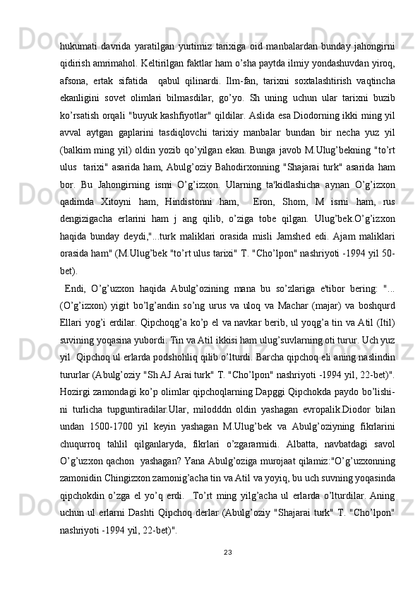 hukumati   davrida   yaratilgan   yurtimiz   tarixiga   oid   manbalardan   bunday   jahongirni
qidirish amrimahol. Keltirilgan faktlar ham o’sha paytda ilmiy yondashuvdan yiroq,
afsona,   ertak   sifatida     qabul   qilinardi.   Ilm-fan,   tarixni   soxtalashtirish   vaqtincha
ekanligini   sovet   olimlari   bilmasdilar,   go’yo.   Sh   uning   uchun   ular   tarixni   buzib
ko’rsatish orqali "buyuk kashfiyotlar" qildilar. Aslida esa Diodorning ikki ming yil
avval   aytgan   gaplarini   tasdiqlovchi   tarixiy   manbalar   bundan   bir   necha   yuz   yil
(balkim  ming yil)  oldin yozib qo’yilgan ekan. Bunga  javob M.Ulug’bekning "to’rt
ulus     tarixi"   asarida   ham,   Abulg’oziy   Bahodirxonning   "Shajarai   turk"   asarida   ham
bor.   Bu   Jahongirning   ismi   O’g’izxon.   Ularning   ta'kidlashicha   aynan   O’g’izxon
qadimda   Xitoyni   ham,   Hindistonni   ham,     Eron,   Shom,   M   isrni   ham,   rus
dengizigacha   erlarini   ham   j   ang   qilib,   o’ziga   tobe   qilgan.   Ulug’bek.O’g’izxon
haqida   bunday   deydi,"...turk   maliklari   orasida   misli   Jamshed   edi.   Ajam   maliklari
orasida ham" (M.Ulug’bek "to’rt ulus tarixi" T. "Cho’lpon" nashriyoti -1994 yil 50-
bet).         
  Endi,   O’g’uzxon   haqida   Abulg’ozining   mana   bu   so’zlariga   e'tibor   bering:   "...
(O’g’izxon)   yigit   bo’lg’andin   so’ng   urus   va   uloq   va   Machar   (majar)   va   boshqurd
Ellari yog’i erdilar. Qipchoqg’a ko’p el va navkar berib, ul yoqg’a tin va Atil (Itil)
suvining yoqasina yubordi. Tin va Atil ikkisi ham ulug’suvlarning oti turur. Uch yuz
yil  Qipchoq ul erlarda podshohliq qilib o’lturdi. Barcha qipchoq eli aning naslindin
tururlar (Abulg’oziy "Sh AJ Arai turk" T. "Cho’lpon" nashriyoti -1994 yil, 22-bet)".
Hozirgi zamondagi ko’p olimlar qipchoqlarning Dapggi Qipchokda paydo bo’lishi-
ni   turlicha   tupguntiradilar.Ular,   milodddn   oldin   yashagan   evropalik.Diodor   bilan
undan   1500-1700   yil   keyin   yashagan   M.Ulug’bek   va   Abulg’oziyning   fikrlarini
chuqurroq   tahlil   qilganlaryda,   fikrlari   o’zgararmidi.   Albatta,   navbatdagi   savol
O’g’uzxon qachon  yashagan? Yana Abulg’oziga murojaat qilamiz:"O’g’uzxonning
zamonidin Chingizxon zamonig’acha tin va Atil va yoyiq, bu uch suvning yoqasinda
qipchokdin   o’zga   el   yo’q   erdi.     To’rt   ming   yilg’acha   ul   erlarda   o’lturdilar.   Aning
uchun   ul   erlarni   Dashti   Qipchoq   derlar   (Abulg’oziy   "Shajarai   turk"   T.   "Cho’lpon"
nashriyoti -1994 yil, 22-bet)".         
23  
  