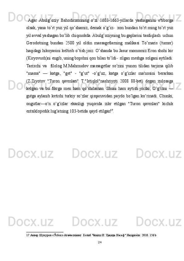 Agar   Abulg’oziy   Bahodirxonning   o’zi   1603-1663-yillarda   yashaganini   e'tiborga
olsak, yana to’rt yuz yil qo’shamiz, demak o’g’iz-   xon bundan to’rt ming to’rt yuz
yil avval yashagan bo’lib chiqmokda. Abulg’oziyning bu gaplarini tasdiqlash  uchun
Gerodotning   bundan   2500   yil   oldin   massagetlarning   malikasi   To’maris   (tumor)
haqidagi hikoyasini keltirib o’tish joiz. O’shanda bu Jasur momomiz Eron shohi kir
(Kiryovush)ni engib, uning bopshni qon bilan to’ldi-  rilgan meshga solgani aytiladi.
Tarixchi   va     filolog   M.Mahmudov   massagetlar   so’zini   yunon   tilidan   tarjima   qilib
"massa"   —   katga,   "get"   -   "g’ut"   -o’g’uz,   katga   o’g’izlar   ma'nosini   berarkan
(Z.Ziyotov   "Turon   qavmlari"   T."Istiqlol"nashriyoti   2008   88-bet)   degan   xulosaga
kelgan   va   bu   fikrga   men   ham   qo’shilaman.   Shuni   ham   aytish   joizki,   O’g’izni   —
gutga  aylanib   ketishi   turkiy   so’zlar   qisqaruvidan   paydo   bo’lgan   ko’rinadi.   Chunki,
ongutlar—o’n   o’g’izlar   ekanligi   yuqorida   zikr   etilgan   "Turon   qavmlari"   kichik
entsiklopedik lug’atning 103-betida qayd etilgan 17
.  
 
 
 
 
 
 
 
 
 
 
 
17   Анвар   Шукуров  « Ўзбек »  Атамасининг    Келиб   Чиқиш   И    Ҳақида   Насаф "  Нашриеnти   2010.  156 b 
24