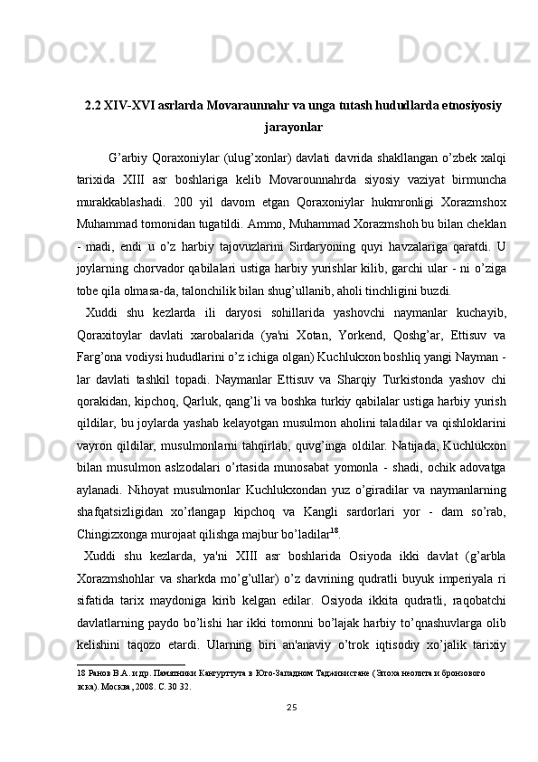  
 
2.2 XIV-XVI asrlarda Movaraunnahr va unga tutash hududlarda etnosiyosiy
jarayonlar 
G’arbiy  Qoraxoniylar   (ulug’xonlar)  davlati   davrida shakllangan   o’zbek  xalqi
tarixida   X ІІІ   asr   boshlariga   kelib   Movarounnahrda   siyosiy   vaziyat   birmuncha
murakkablashadi.   200   yil   davom   etgan   Qoraxoniylar   hukmronligi   Xorazmshox
Muhammad tomonidan tugatildi. Ammo, Muhammad Xorazmshoh bu bilan cheklan
-   madi,   endi   u   o’z   harbiy   tajovuzlarini   Sirdaryoning   quyi   havzalariga   qaratdi.   U
joylarning chorvador  qabilalari ustiga harbiy yurishlar kilib, garchi  ular - ni  o’ziga
tobe qila olmasa-da, talonchilik bilan shug’ullanib, aholi tinchligini buzdi. 
  Xuddi   shu   kezlarda   ili   daryosi   sohillarida   yashovchi   naymanlar   kuchayib,
Qoraxitoylar   davlati   xarobalarida   (ya'ni   Xotan,   Yorkend,   Qoshg’ar,   Ettisuv   va
Farg’ona vodiysi hududlarini o’z ichiga olgan) Kuchlukxon boshliq yangi Nayman -
lar   davlati   tashkil   topadi.   Naymanlar   Ettisuv   va   Sharqiy   Turkistonda   yashov   chi
qorakidan, kipchoq, Qarluk, qang’li va boshka turkiy qabilalar ustiga harbiy yurish
qildilar, bu joylarda yashab kelayotgan musulmon aholini  taladilar  va qishloklarini
vayron   qildilar,   musulmonlarni   tahqirlab,   quvg’inga   oldilar.   Natijada,   Kuchlukxon
bilan   musulmon   aslzodalari   o’rtasida   munosabat   yomonla   -   shadi,   ochik   adovatga
aylanadi.   Nihoyat   musulmonlar   Kuchlukxondan   yuz   o’giradilar   va   naymanlarning
shafqatsizligidan   xo’rlangap   kipchoq   va   Kangli   sardorlari   yor   -   dam   so’rab,
Chingizxonga murojaat qilishga majbur bo’ladilar 18
.     
  Xuddi   shu   kezlarda,   ya'ni   XIII   asr   boshlarida   Osiyoda   ikki   davlat   (g’arbla
Xorazmshohlar   va   sharkda   mo’g’ullar)   o’z   davrining   qudratli   buyuk   imperiyala   ri
sifatida   tarix   maydoniga   kirib   kelgan   edilar.   Osiyoda   ikkita   qudratli,   raqobatchi
davlatlarning paydo  bo’lishi  har  ikki   tomonni   bo’lajak  harbiy to’qnashuvlarga  olib
kelishini   taqozo   etardi.   Ularning   biri   an'anaviy   o’trok   iqtisodiy   xo’jalik   tarixiy
18  Ранов В.А. и др. Памятники Кангурттута в Юго-Западном Таджикистане (Эпоха неолита и бронзового 
вска). Москва, 2008. С. 30 32. 
25  
  