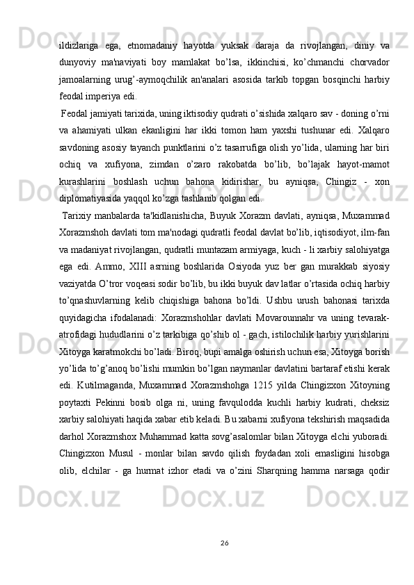 ildizlariga   ega,   etnomadaniy   hayotda   yuksak   daraja   da   rivojlangan,   diniy   va
dunyoviy   ma'naviyati   boy   mamlakat   bo’lsa,   ikkinchisi,   ko’chmanchi   chorvador
jamoalarning   urug’-aymoqchilik   an'analari   asosida   tarkib   topgan   bosqinchi   harbiy
feodal imperiya edi.         
 Feodal jamiyati tarixida, uning iktisodiy qudrati o’sishida xalqaro sav - doning o’rni
va   ahamiyati   ulkan   ekanligini   har   ikki   tomon   ham   yaxshi   tushunar   edi.   Xalqaro
savdoning asosiy tayanch punktlarini o’z tasarrufiga olish yo’lida, ularning har biri
ochiq   va   xufiyona,   zimdan   o’zaro   rakobatda   bo’lib,   bo’lajak   hayot-mamot
kurashlarini   boshlash   uchun   bahona   kidirishar,   bu   ayniqsa,   Chingiz   -   xon
diplomatiyasida yaqqol ko’zga tashlanib qolgan edi.    
  Tarixiy   manbalarda  ta'kidlanishicha,   Buyuk   Xorazm   davlati,   ayniqsa,   Muxammad
Xorazmshoh davlati tom ma'nodagi qudratli feodal davlat bo’lib, iqtisodiyot, ilm-fan
va madaniyat rivojlangan, qudratli muntazam armiyaga, kuch - li xarbiy salohiyatga
ega   edi.   Ammo,   X ІІІ   asrning   boshlarida   Osiyoda   yuz   ber   gan   murakkab   siyosiy
vaziyatda O’tror voqeasi sodir bo’lib, bu ikki buyuk dav latlar o’rtasida ochiq harbiy
to’qnashuvlarning   kelib   chiqishiga   bahona   bo’ldi.   Ushbu   urush   bahonasi   tarixda
quyidagicha   ifodalanadi:   Xorazmshohlar   davlati   Movarounnahr   va   uning   tevarak-
atrofidagi hududlarini o’z tarkibiga qo’shib ol - gach, istilochilik harbiy yurishlarini
Xitoyga karatmokchi bo’ladi. Biroq, bupi amalga oshirish uchun esa, Xitoyga borish
yo’lida to’g’anoq bo’lishi mumkin bo’lgan naymanlar davlatini bartaraf etishi kerak
edi.   Kutilmaganda,   Muxammad   Xorazmshohga   1215   yilda   Chingizxon   Xitoyning
poytaxti   Pekinni   bosib   olga   ni,   uning   favqulodda   kuchli   harbiy   kudrati,   cheksiz
xarbiy salohiyati haqida xabar etib keladi. Bu xabarni xufiyona tekshirish maqsadida
darhol Xorazmshox Muhammad katta sovg’asalomlar bilan Xitoyga elchi yuboradi.
Chingizxon   Musul   -   monlar   bilan   savdo   qilish   foydadan   xoli   emasligini   hisobga
olib,   elchilar   -   ga   hurmat   izhor   etadi   va   o’zini   Sharqning   hamma   narsaga   qodir
26  
  