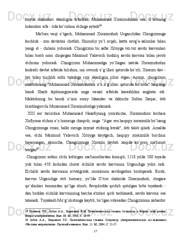 buyuk   xukmdori   ekanligini   ta'kidlab,   Muhammad   Xorazmshohni   esa,   G’arbning
hukmdori sifa - tida ko’rishini elchiga aytadi 19
.           
  Ma'lum   vaqt   o’tgach,   Muhammad   Xorazmshoh   Urganchdan   Chingizxonga
kuchluk   -   xon   davlatini   chetlab,   Shimoliy   yo’l   orqali,   katta   sovg’a-salomlar   bilan
yangi  el   -  chilarni  yuboradi. Chingizxon  bu  safar  Xitoyga  tez-tez savdo   karvonlari
bilan   borib   nom   chiqargan   Maxmud   Yalavoch   boshliq   savdo   karvoni   bilan   javob
elchisini   yuboradi.   Chingizxon   Muhammadga   yo’llagan   xatida   Xorazmshohni
kudratli davlat sifatida bilishini, uni sevimli o’g’illari qatorida ko’rib, Xorazm dav -
lati   bilan   tinchlik   sulhi   tuzishga   rozi   ekanligini   izhor   etgan.   Ammo,   chingizxon
maktubining   "Muhammad   Xorazmshohni   o’z   o’g’illari   qatorida   ko’rishi"   haqidagi
bandi   Shark   diplomagiyasida   unga   vassal   sifatida   karashlikni   anglatar   edi.
Maktubning   bu   bandi   o’zini   soniy   Iskandar   va   ikkinchi   Sulton   Sanjar,   deb
hisoblaguvchi Muxammad Xorazmshohga yokmadi.     
  X ІІІ   asr   tarixchisi   Muhammad   Nasafiynnig   yozishicha,   Xorazmshox   kechasi
Xufiyona elchini o’z huzuriga chaqirib, unga: "Agar sen haqiqiy xorazmlik bo’lsang
Chingizxonga  emas,  balki   menga xizmat   etishing  kerak", deb  talab  qiladi. Amalda
esa,   elchi   Maxmud   Yalavoch   Xitoyga   kaytgach,   haqiqiy   xorazmlik   burchini
bajarmagan,   aksincha,   Chingizxonga   Xorazm   davlati   xaqida   ko’proq   ma'lumot
bergan 20
.          
  Chingizxon   sotkin   elchi   keltirgan   ma'lumotlardan   koniqib,   1218   yilda   500   tuyada
yuk   bilan   450   kishidan   iborat   elchilik   savdo   karvonini   Urganchga   yubo   radi.
Elchilik   savdo   karvonini   avvalgidek,   musulmon   savdogarlari   boshqaradi.   Birok,
karvon   Urganchga   etib   bormay,   yo’lda   O’tror   shahrida   Xorazmshoh,   chegara
qo’shinlari   tomonidan   qo’lga   olinib,   favqulodda   qochib   qutulgan   bitta   tuyakash   -
dan boshka elchilik karvonining barcha a'zolari  qirib tashlanadi, savdo karvoni esa
talanadi. Tuyakash Mo’g’ulistonga kaytib, bo’lgan vokeadan Chingizxonni xabardor
19   Исламов   У.И.,   Зубов   А.А.,   Хаританов   В.М.   Палеолитическая   стоянка   Сельунгур   в   Ферган   ской   долине.
Вопросы антропологии. Вып. 80. М., 1988, С. 38-49. 
20   Зубов   А.А.,   Ходжанов   Т.К.   Палеолитическая   стоянка   Сельунгур   (Антропологическое   исследование)
//Вестник антропологии. Паучный альманах. Вып. 11. М., 2004, С. 21-27. 
27  
  