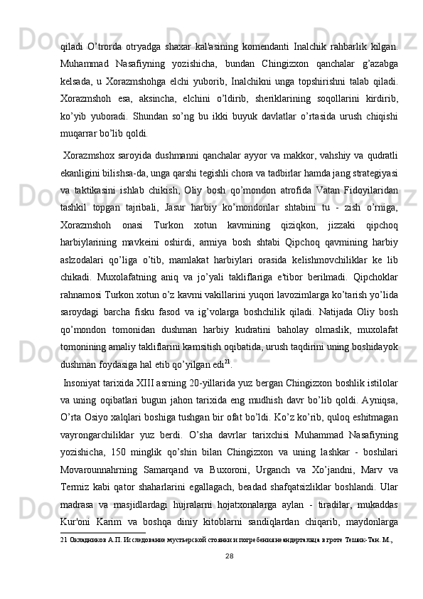 qiladi   O’trorda   otryadga   shaxar   kal'asining   komendanti   Inalchik   rahbarlik   kilgan.
Muhammad   Nasafiyning   yozishicha,   bundan   Chingizxon   qanchalar   g’azabga
kelsada,   u   Xorazmshohga   elchi   yuborib,   Inalchikni   unga   topshirishni   talab   qiladi.
Xorazmshoh   esa,   aksincha,   elchini   o’ldirib,   sheriklarining   soqollarini   kirdirib,
ko’yib   yuboradi.   Shundan   so’ng   bu   ikki   buyuk   davlatlar   o’rtasida   urush   chiqishi
muqarrar bo’lib qoldi.                    
  Xorazmshox  saroyida  dushmanni  qanchalar   ayyor   va  makkor,  vahshiy  va  qudratli
ekanligini bilishsa-da, unga qarshi tegishli chora va tadbirlar hamda jang strategiyasi
va   taktikasini   ishlab   chikish,   Oliy   bosh   qo’mondon   atrofida   Vatan   Fidoyilaridan
tashkil   topgan   tajribali,   Jasur   harbiy   ko’mondonlar   shtabini   tu   -   zish   o’rniga,
Xorazmshoh   onasi   Turkon   xotun   kavmining   qiziqkon,   jizzaki   qipchoq
harbiylarining   mavkeini   oshirdi,   armiya   bosh   shtabi   Qipchoq   qavmining   harbiy
aslzodalari   qo’liga   o’tib,   mamlakat   harbiylari   orasida   kelishmovchiliklar   ke   lib
chikadi.   Muxolafatning   aniq   va   jo’yali   takliflariga   e'tibor   berilmadi.   Qipchoklar
rahnamosi Turkon xotun o’z kavmi vakillarini yuqori lavozimlarga ko’tarish yo’lida
saroydagi   barcha   fisku   fasod   va   ig’volarga   boshchilik   qiladi.   Natijada   Oliy   bosh
qo’mondon   tomonidan   dushman   harbiy   kudratini   baholay   olmaslik,   muxolafat
tomonining amaliy takliflarini kamsitish oqibatida, urush taqdirini uning boshidayok
dushman foydasiga hal etib qo’yilgan edi 21
.     
 Insoniyat tarixida X ІІІ  asrning 20-yillarida yuz bergan Chingizxon boshlik istilolar
va   uning   oqibatlari   bugun   jahon   tarixida   eng   mudhish   davr   bo’lib   qoldi.   Ayniqsa,
O’rta Osiyo xalqlari boshiga tushgan bir ofat bo’ldi. Ko’z ko’rib, quloq eshitmagan
vayrongarchiliklar   yuz   berdi.   O’sha   davrlar   tarixchisi   Muhammad   Nasafiyning
yozishicha,   150   minglik   qo’shin   bilan   Chingizxon   va   uning   lashkar   -   boshilari
Movarounnahrning   Samarqand   va   Buxoroni,   Urganch   va   Xo’jandni,   Marv   va
Termiz   kabi   qator   shaharlarini   egallagach,   beadad   shafqatsizliklar   boshlandi.   Ular
madrasa   va   masjidlardagi   hujralarni   hojatxonalarga   aylan   -   tiradilar,   mukaddas
Kur'oni   Karim   va   boshqa   diniy   kitoblarni   sandiqlardan   chiqarib,   maydonlarga
21  Окладников А.П. Исследование мустьерской стоянки и погребения неандертальца в гроте Тешик-Тан. М., 
28  
  