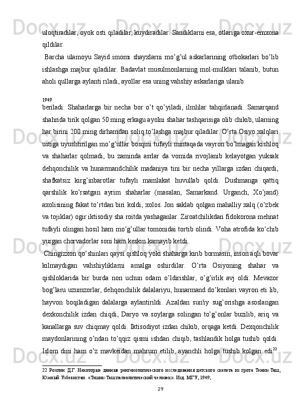 uloqtiradilar, oyok osti qiladilar, kuydiradilar. Sandiklarni esa, otlariga oxur-emxona
qildilar.           
  Barcha   ulamoyu   Sayid   imomi   shayxlarni   mo’g’ul   askarlarining   otbokarlari   bo’lib
ishlashga   majbur   qiladilar.   Badavlat   musulmonlarning   mol-mulklari   talanib,   butun
aholi qullarga aylanti riladi, ayollar esa uning vahshiy askarlariga ulanib 
1949 
beriladi.   Shaharlarga   bir   necha   bor   o’t   qo’yiladi,   ilmlilar   tahqirlanadi.   Samarqand
shahrida tirik qolgan 50 ming erkagu ayolni shahar tashqarisiga olib chikib, ularning
har birini 200 ming dirhamdan soliq to’lashga majbur qiladilar. O’rta Osiyo xalqlari
ustiga uyushtirilgan mo’g’ullar bosqini tufayli mintaqada vayron bo’lmagan kishloq
va   shaharlar   qolmadi,   bu   zaminda   asrlar   da   vomida   rivojlanib   kelayotgan   yuksak
dehqonchilik   va   hunarmandchilik   madaniya   tini   bir   necha   yillarga   izdan   chiqardi,
shafkatsiz   kirg’inbarotlar   tufayli   mamlakat   huvullab   qoldi.   Dushmanga   qattiq
qarshilik   ko’rsatgan   ayrim   shaharlar   (masalan,   Samarkand.   Urganch,   Xo’jand)
axolisining fakat to’rtdan biri koldi, xolos. Jon saklab qolgan mahalliy xalq (o’zbek
va tojiklar) ogir iktisodiy sha roitda yashaganlar. Ziroatchilikdan fidokorona mehnat
tufayli olingan hosil ham mo’g’ullar tomonidai tortib olindi. Voha atrofida ko’chib
yurgan chorvadorlar soni ham keskin kamayib ketdi.   
 Chingizxon qo’shinlari qaysi qishloq yoki shaharga kirib bormasin, inson aqli bovar
kilmaydigan   vahshiyliklarni   amalga   oshirdilar.   O’rta   Osiyoning   shahar   va
qishloklarida   bir   burda   non   uchun   odam   o’ldirishlar,   o’g’irlik   avj   oldi.   Mevazor
bog’laru uzumzorlar, dehqonchilik dalalariyu, hunarmand do’konlari vayron eti lib,
hayvon   boqiladigan   dalalarga   aylantirildi.   Azaldan   sun'iy   sug’orishga   asoslangan
dexkonchilik   izdan   chiqdi,   Daryo   va   soylarga   solingan   to’g’onlar   buzilib,   ariq   va
kanallarga suv chiqmay qoldi. Iktisodiyot izdan chikib, orqaga ketdi. Dexqonchilik
maydonlarining   o’ndan   to’qqiz   qismi   ishdan   chiqib,   tashlandik   holga   tushib   qoldi.
Islom   dini   ham   o’z   mavkeidan   mahrum   etilib,   ayanchli   holga   tushib   kolgan   edi 22
.
22   Рохлин   Д.Г.   Некоторые   данные   ренгенологического   исследования   детского   скелета   из   грота   Теник-Таш,
Южный Узбекистан. «Тешик-Таш палеолитический человек». Изд. МГУ, 1949; 
29  
  