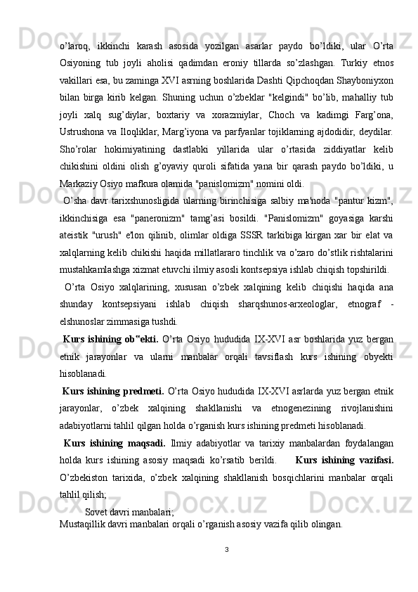 o’laroq,   ikkinchi   karash   asosida   yozilgan   asarlar   paydo   bo’ldiki,   ular   O’rta
Osiyoning   tub   joyli   aholisi   qadimdan   eroniy   tillarda   so’zlashgan.   Turkiy   etnos
vakillari esa, bu zaminga XVI asrning boshlarida Dashti Qipchoqdan Shayboniyxon
bilan   birga   kirib   kelgan.   Shuning   uchun   o’zbeklar   "kelgindi"   bo’lib,   mahalliy   tub
joyli   xalq   sug’diylar,   boxtariy   va   xorazmiylar,   Choch   va   kadimgi   Farg’ona,
Ustrushona va Iloqliklar, Marg’iyona va parfyanlar tojiklarning ajdodidir, deydilar.
Sho’rolar   hokimiyatining   dastlabki   yillarida   ular   o’rtasida   ziddiyatlar   kelib
chikishini   oldini   olish   g’oyaviy   quroli   sifatida   yana   bir   qarash   paydo   bo’ldiki,   u
Markaziy Osiyo mafkura olamida "panislomizm" nomini oldi.    
  O’sha   davr   tarixshunosligida   ularning   birinchisiga   salbiy   ma'noda   "pantur   kizm",
ikkinchisiga   esa   "paneronizm"   tamg’asi   bosildi.   "Panislomizm"   goyasiga   karshi
ateistik   "urush"   e'lon   qilinib,   olimlar   oldiga   SSSR   tarkibiga   kirgan   xar   bir   elat   va
xalqlarning kelib chikishi haqida millatlararo tinchlik va o’zaro do’stlik rishtalarini
mustahkamlashga xizmat etuvchi ilmiy asosli kontsepsiya ishlab chiqish topshirildi.
  O’rta   Osiyo   xalqlarining,   xususan   o’zbek   xalqining   kelib   chiqishi   haqida   ana
shunday   kontsepsiyani   ishlab   chiqish   sharqshunos-arxeologlar,   etnograf   -
elshunoslar zimmasiga tushdi.         
  Kurs   ishining   ob ekti.  ‟ O’rta   Osiyo   hududida   IX-XVI   asr   boshlarida   yuz   bergan
etnik   jarayonlar   va   ularni   manbalar   orqali   tavsiflash   kurs   ishining   obyekti
hisoblanadi.            
  Kurs ishining predmeti.   O’rta Osiyo hududida IX-XVI asrlarda yuz bergan etnik
jarayonlar,   o’zbek   xalqining   shakllanishi   va   etnogenezining   rivojlanishini
adabiyotlarni tahlil qilgan holda o’rganish kurs ishining predmeti hisoblanadi. 
  Kurs   ishining   maqsadi.   Ilmiy   adabiyotlar   va   tarixiy   manbalardan   foydalangan
holda   kurs   ishining   asosiy   maqsadi   ko’rsatib   berildi.         Kurs   ishining   vazifasi.
O’zbekiston   tarixida,   o’zbek   xalqining   shakllanish   bosqichlarini   manbalar   orqali
tahlil qilish;       
  Sovet davri manbalari;                  
Mustaqillik davri manbalari orqali o’rganish asosiy vazifa qilib olingan. 
3  
  