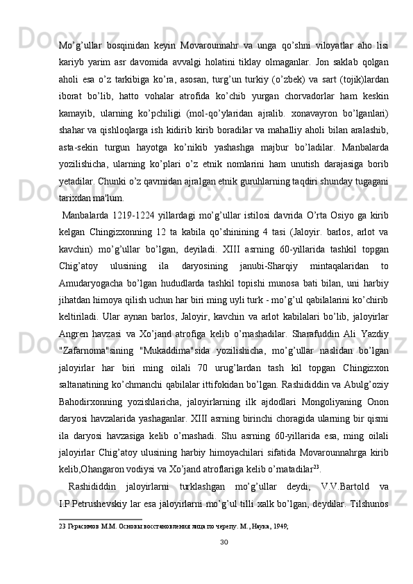 Mo’g’ullar   bosqinidan   keyin   Movarounnahr   va   unga   qo’shni   viloyatlar   aho   lisi
kariyb   yarim   asr   davomida   avvalgi   holatini   tiklay   olmaganlar.   Jon   saklab   qolgan
aholi   esa   o’z   tarkibiga   ko’ra,   asosan,   turg’un   turkiy   (o’zbek)   va   sart   (tojik)lardan
iborat   bo’lib,   hatto   vohalar   atrofida   ko’chib   yurgan   chorvadorlar   ham   keskin
kamayib,   ularning   ko’pchiligi   (mol-qo’ylaridan   ajralib.   xonavayron   bo’lganlari)
shahar  va qishloqlarga ish kidirib kirib boradilar  va mahalliy aholi bilan aralashib,
asta-sekin   turgun   hayotga   ko’nikib   yashashga   majbur   bo’ladilar.   Manbalarda
yozilishicha,   ularning   ko’plari   o’z   etnik   nomlarini   ham   unutish   darajasiga   borib
yetadilar. Chunki o’z qavmidan ajralgan etnik guruhlarning taqdiri shunday tugagani
tarixdan ma'lum.         
  Manbalarda   1219-1224   yillardagi   mo’g’ullar   istilosi   davrida   O’rta   Osiyo   ga   kirib
kelgan   Chingizxonning   12   ta   kabila   qo’shinining   4   tasi   (Jaloyir.   barlos,   arlot   va
kavchin)   mo’g’ullar   bo’lgan,   deyiladi.   XIII   asrning   60-yillarida   tashkil   topgan
Chig’atoy   ulusining   ila   daryosining   janubi-Sharqiy   mintaqalaridan   to
Amudaryogacha   bo’lgan   hududlarda   tashkil   topishi   munosa   bati   bilan,   uni   harbiy
jihatdan himoya qilish uchun har biri ming uyli turk - mo’g’ul qabilalarini ko’chirib
keltiriladi.   Ular   aynan   barlos,   Jaloyir,   kavchin   va   arlot   kabilalari   bo’lib,   jaloyirlar
Angren   havzasi   va   Xo’jand   atrofiga   kelib   o’rnashadilar.   Sharafuddin   Ali   Yazdiy
"Zafarnoma"sining   "Mukaddima"sida   yozilishicha,   mo’g’ullar   naslidan   bo’lgan
jaloyirlar   har   biri   ming   oilali   70   urug’lardan   tash   kil   topgan   Chingizxon
saltanatining ko’chmanchi qabilalar ittifokidan bo’lgan. Rashididdin va Abulg’oziy
Bahodirxonning   yozishlaricha,   jaloyirlarning   ilk   ajdodlari   Mongoliyaning   Onon
daryosi havzalarida yashaganlar. X ІІІ   asrning birinchi choragida ularning bir qismi
ila   daryosi   havzasiga   kelib   o’rnashadi.   Shu   asrning   60-yillarida   esa,   ming   oilali
jaloyirlar   Chig’atoy   ulusining   harbiy   himoyachilari   sifatida   Movarounnahrga   kirib
kelib,Ohangaron vodiysi va Xo’jand atroflariga kelib o’rnatadilar 23
. 
  Rashididdin   jaloyirlarni   turklashgan   mo’g’ullar   deydi,   V.V.Bartold   va
I.P.Petrushevskiy lar esa jaloyirlarni mo’g’ul tilli xalk bo’lgan, deydilar. Tilshunos
23  Герасимов М.М. Основы восстановления лица по черепу. М., Наука, 1949; 
30  
  