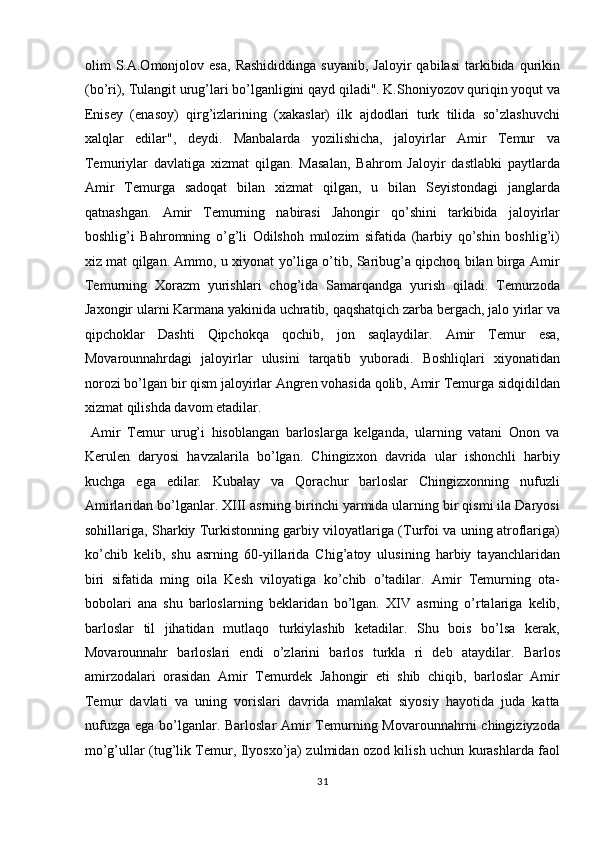 olim   S.A.Omonjolov  esa,  Rashididdinga  suyanib,   Jaloyir   qabilasi  tarkibida  qurikin
(bo’ri), Tulangit urug’lari bo’lganligini qayd qiladi". K.Shoniyozov quriqin yoqut va
Enisey   (enasoy)   qirg’izlarining   (xakaslar)   ilk   ajdodlari   turk   tilida   so’zlashuvchi
xalqlar   edilar",   deydi.   Manbalarda   yozilishicha,   jaloyirlar   Amir   Temur   va
Temuriylar   davlatiga   xizmat   qilgan.   Masalan,   Bahrom   Jaloyir   dastlabki   paytlarda
Amir   Temurga   sadoqat   bilan   xizmat   qilgan,   u   bilan   Seyistondagi   janglarda
qatnashgan.   Amir   Temurning   nabirasi   Jahongir   qo’shini   tarkibida   jaloyirlar
boshlig’i   Bahromning   o’g’li   Odilshoh   mulozim   sifatida   (harbiy   qo’shin   boshlig’i)
xiz mat qilgan. Ammo, u xiyonat yo’liga o’tib, Saribug’a qipchoq bilan birga Amir
Temurning   Xorazm   yurishlari   chog’ida   Samarqandga   yurish   qiladi.   Temurzoda
Jaxongir ularni Karmana yakinida uchratib, qaqshatqich zarba bergach, jalo yirlar va
qipchoklar   Dashti   Qipchokqa   qochib,   jon   saqlaydilar.   Amir   Temur   esa,
Movarounnahrdagi   jaloyirlar   ulusini   tarqatib   yuboradi.   Boshliqlari   xiyonatidan
norozi bo’lgan bir qism jaloyirlar Angren vohasida qolib, Amir Temurga sidqidildan
xizmat qilishda davom etadilar.        
  Amir   Temur   urug’i   hisoblangan   barloslarga   kelganda,   ularning   vatani   Onon   va
Kerulen   daryosi   havzalarila   bo’lgan.   Chingizxon   davrida   ular   ishonchli   harbiy
kuchga   ega   edilar.   Kubalay   va   Qorachur   barloslar   Chingizxonning   nufuzli
Amirlaridan bo’lganlar. XIII asrning birinchi yarmida ularning bir qismi ila Daryosi
sohillariga, Sharkiy Turkistonning garbiy viloyatlariga (Turfoi va uning atroflariga)
ko’chib   kelib,   shu   asrning   60-yillarida   Chig’atoy   ulusining   harbiy   tayanchlaridan
biri   sifatida   ming   oila   Kesh   viloyatiga   ko’chib   o’tadilar.   Amir   Temurning   ota-
bobolari   ana   shu   barloslarning   beklaridan   bo’lgan.   XIV   asrning   o’rtalariga   kelib,
barloslar   til   jihatidan   mutlaqo   turkiylashib   ketadilar.   Shu   bois   bo’lsa   kerak,
Movarounnahr   barloslari   endi   o’zlarini   barlos   turkla   ri   deb   ataydilar.   Barlos
amirzodalari   orasidan   Amir   Temurdek   Jahongir   eti   shib   chiqib,   barloslar   Amir
Temur   davlati   va   uning   vorislari   davrida   mamlakat   siyosiy   hayotida   juda   katta
nufuzga ega bo’lganlar. Barloslar  Amir  Temurning Movarounnahrni  chingiziyzoda
mo’g’ullar (tug’lik Temur, Ilyosxo’ja) zulmidan ozod kilish uchun kurashlarda faol
31  
  