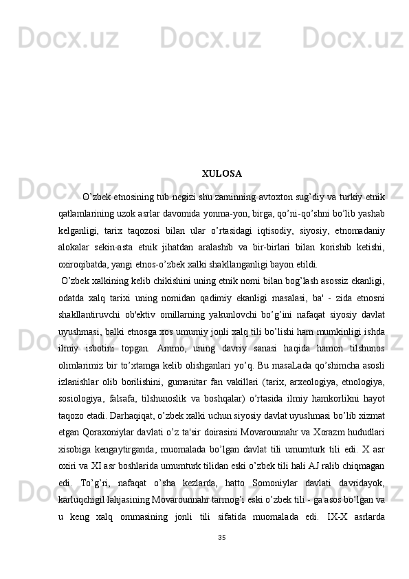 XULOSA 
O’zbek etnosining tub negizi shu zaminning avtoxton sug’diy va turkiy etnik
qatlamlarining uzok asrlar davomida yonma-yon, birga, qo’ni-qo’shni bo’lib yashab
kelganligi,   tarix   taqozosi   bilan   ular   o’rtasidagi   iqtisodiy,   siyosiy,   etnomadaniy
alokalar   sekin-asta   etnik   jihatdan   aralashib   va   bir-birlari   bilan   korishib   ketishi,
oxiroqibatda, yangi etnos-o’zbek xalki shakllanganligi bayon etildi.  
 O’zbek xalkining kelib chikishini uning etnik nomi bilan bog’lash asossiz ekanligi,
odatda   xalq   tarixi   uning   nomidan   qadimiy   ekanligi   masalasi,   ba'   -   zida   etnosni
shakllantiruvchi   ob'ektiv   omillarning   yakunlovchi   bo’g’ini   nafaqat   siyosiy   davlat
uyushmasi, balki etnosga xos umumiy jonli xalq tili bo’lishi ham mumkinligi ishda
ilmiy   isbotini   topgan.   Ammo,   uning   davriy   sanasi   haqida   hamon   tilshunos
olimlarimiz bir  to’xtamga kelib olishganlari  yo’q. Bu masaLada  qo’shimcha asosli
izlanishlar   olib   borilishini,   gumanitar   fan   vakillari   (tarix,   arxeologiya,   etnologiya,
sosiologiya,   falsafa,   tilshunoslik   va   boshqalar)   o’rtasida   ilmiy   hamkorlikni   hayot
taqozo etadi. Darhaqiqat, o’zbek xalki uchun siyosiy davlat uyushmasi bo’lib xizmat
etgan Qoraxoniylar davlati  o’z ta'sir  doirasini  Movarounnahr va Xorazm  hududlari
xisobiga   kengaytirganda,   muomalada   bo’lgan   davlat   tili   umumturk   tili   edi.   X   asr
oxiri va X І  asr boshlarida umumturk tilidan eski o’zbek tili hali AJ ralib chiqmagan
edi.   To’g’ri,   nafaqat   o’sha   kezlarda,   hatto   Somoniylar   davlati   davridayok,
karluqchigil lahjasining Movarounnahr tarmog’i eski o’zbek tili - ga asos bo’lgan va
u   keng   xalq   ommasining   jonli   tili   sifatida   muomalada   edi.   І X-X   asrlarda
35