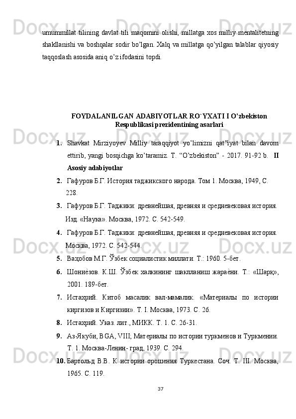 umummillat   tilining   davlat   tili   maqomini   olishi,   millatga  xos   milliy  mentalitetning
shakllanishi va boshqalar sodir bo’lgan. Xalq va millatga qo’yilgan talablar qiyosiy
taqqoslash asosida aniq o’z ifodasini topdi.  
 
 
 
FOYDALANILGAN ADABIYOTLAR RO`YXATI I O’zbekiston
Respublikasi prezidentining asarlari 
1. Shavkat   Mirziyoyev   Milliy   taraqqiyot   yo’limizni   qat iyat   bilan   davom‟
ettirib, yangi bosqichga  ko’taramiz. T.   “O’zbekiston” - 2017. 91-92 b.     II
Asosiy adabiyotlar 
2. Гафуров Б.Г. История таджикского народа. Том 1. Москва, 1949, С. 
228.  
3. Гафуров Б.Г. Таджики: древнейшая, древняя и средневековая история.
Изд. «Наука». Москва, 1972. C. 542-549. 
4. Гафуров Б.Г. Таджики: древнейшая, древняя и средневековая история.
Москва, 1972. С. 542-544.  
5. Ваҳобов М.Г. Ўзбек социалистик миллати. Т.: 1960. 5-бет.  
6. Шони	
еnзов.   К.Ш.   Ўзбек   халкининг   шаклланиш   жара	еnни.   Т.:   «Шарқ»,
2001. 189-бет.  
7. Истахрий.   Китоб   масалик   вал-мамалик.   «Материалы   по   истории
киргизов и Киргизии». Т. І. Москва, 1973. С. 26. 
8. Истахрий. Указ. лит., МИКК. Т. 1. С. 26-1. 
9. Аз-Якуби, BGA, VIII; Материалы по истории туркменов и Туркмении.
Т. 1. Москва-Ленин- град, 1939. С. 294. 
10. Бартольд   В.В.   К   истории   орошения   Туркестана.   Соч.   Т.   ІІІ.   Москва,
1965. С. 119.  
37  
  