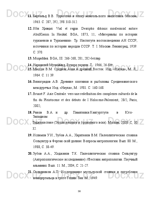 11. Бартольд   В.В.   Туркестан   в   эпоху   монгольского   нашествия.   Москва,
1963. С. 287, 292, 298 10-12. 
12. Ибн   Ҳавқал .   Vial   et   regna.   Desriptio   ditionis   moslemical   antore
AbulKasim   In   Haukal.   BGA,   187,   11;   «Материалы   по   истории
туркменов   и   Туркмении».   Тр.   Института   востоковедения   АН   СССР,
источники   по   истории   народов   СССР.   Т.   І.   Москва   Ленинград,   1939.
С. 370. 
13. Muqaddasi. BGA, III. 266-268, 281, 282-бетлар.  
14. Наршахий Муҳаммад. Бухоро тарихи. Т.: 1966, 26-бет 
15. Массон   В.М.   Средняя   Азия   и   древний   Восток.   Изд.   «Наука»,   М.   Л.,
1964. С. 11 39.  
16. Виноградов   А.В.   Древние   охотники   и   рыболовы   Среднеазиатского
междуречья. Изд. «Наука», M.: 1981. C. 160-168. 
17. Brunet F. Asie Centrale: vers une redefinition des complexes culturels de la
fin   du   Pleistocene   et   des   debuts   de   I   Holocene-Paleorient,   28/2,   Paris,
2002;  
18. Ранов  В.А.  и  др.  Памятники  Кангурттута  в  Юго-
Западном 
Таджикистане (Эпоха неолита и бронзового вска). Москва, 2008. С. 30
32. 
19. Исламов У.И., Зубов А.А.,  Хаританов В.М.  Палеолитическая  стоянка
Сельунгур в Ферган ской долине. Вопросы антропологии. Вып. 80. М.,
1988, С. 38-49.  
20. Зубов   А.А.,   Ходжанов   Т.К.   Палеолитическая   стоянка   Сельунгур
(Антропологическое исследование) //Вестник антропологии. Паучный
альманах. Вып. 11. М., 2004, С. 21-27. 
21. Окладников   А.П.   Исследование   мустьерской   стоянки   и   погребения
неандертальца в гроте Тешик-Тан. М., 1949. 
38  
  