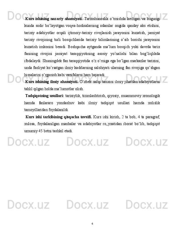   Kurs ishining nazariy ahamiyati.   Tarixshunoslik o’tmishda kechgan va bugungi
kunda   sodir   bo’layotgan   voqea-hodisalarning   odamlar   ongida   qanday   aks   etishini,
tarixiy   adabiyotlar   orqali   ijtimoiy-tarixiy   rivojlanish   jarayonini   kuzatish,   jamiyat
tarixiy   rivojining   turli   bosqichlarida   tarixiy   bilimlarining   o’sib   borishi   jarayonini
kuzatish   imkonini   beradi.   Boshqacha   aytganda   ma’lum   bosqich   yoki   davrda   tarix
fanining   rivojini   jamiyat   taraqqiyotining   asosiy   yo’nalishi   bilan   bog’liqlikda
ifodalaydi. Shuningdek fan taraqqiyotida o’z o’rniga ega bo’lgan markazlar tarixini,
unda faoliyat ko’rsatgan ilmiy kadrlarning salohiyati ularning fan rivojiga qo’shgan
hissalarini o’rganish kabi vazifalarni ham bajaradi.   
  Kurs ishining ilmiy ahamiyati.   O’zbek xalqi tarixini ilmiy jihatdan adabiyotlarni
tahlil qilgan holda ma’lumotlar olish.     
  Tadqiqotning usullari:  tarixiylik, tizimlashtirish, qiyosiy, muammoviy xronologik
hamda   fanlararo   yondashuv   kabi   ilmiy   tadqiqot   usullari   hamda   xolislik
tamoyillaridan foydalanildi.         
  Kurs   ishi   tarkibining   qisqacha   tavsifi.   Kurs   ishi   kirish,   2   ta   bob,   4   ta   paragraf,
xulosa,   foydalanilgan   manbalar   va   adabiyotlar   ro„yxatidan   iborat   bo lib,   tadqiqotʻ
umumiy 45 betni tashkil etadi. 
 
 
 
 
 
 
 
 
4  
  