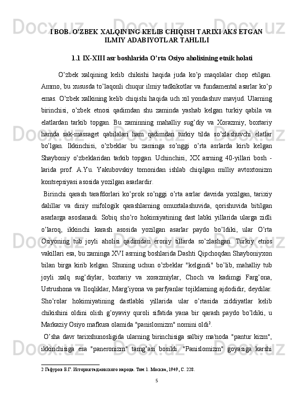 I BOB. O’ZBEK XALQINING KELIB CHIQISH TARIXI AKS ETGAN
ILMIY ADABIYOTLAR TAHLILI 
1.1   IX-XIII asr boshlarida O’rta Osiyo aholisining etnik holati 
O’zbek   xalqining   kelib   chikishi   haqida   juda   ko’p   maqolalar   chop   etilgan.
Ammo, bu xususda to’laqonli chuqur ilmiy tadkikotlar va fundamental asarlar ko’p
emas.  O’zbek  xalkining kelib chiqishi  haqida uch xil  yondashuv  mavjud. Ularning
birinchisi,   o’zbek   etnosi   qadimdan   shu   zaminda   yashab   kelgan   turkiy   qabila   va
elatlardan   tarkib   topgan.   Bu   zaminning   mahalliy   sug’diy   va   Xorazmiy,   boxtariy
hamda   sak-massaget   qabilalari   ham   qadimdan   turkiy   tilda   so’zlashuvchi   elatlar
bo’lgan.   Ikkinchisi,   o’zbeklar   bu   zaminga   so’nggi   o’rta   asrlarda   kirib   kelgan
Shayboniy   o’zbeklaridan   tarkib   topgan.   Uchinchisi,   XX   asrning   40-yillari   bosh   -
larida   prof.   A.Yu.   Yakubovskiy   tomonidan   ishlab   chiqilgan   milliy   avtoxtonizm
kontsepsiyasi asosida yozilgan asarlardir.      
  Birinchi   qarash   tarafdorlari   ko’prok   so’nggi   o’rta   asrlar   davrida   yozilgan,   tarixiy
dalillar   va   diniy   mifologik   qarashlarning   omuxtalashuvida,   qorishuvida   bitilgan
asarlarga   asoslanadi.   Sobiq   sho’ro   hokimiyatining   dast   labki   yillarida   ularga   zidli
o’laroq,   ikkinchi   karash   asosida   yozilgan   asarlar   paydo   bo’ldiki,   ular   O’rta
Osiyoning   tub   joyli   aholisi   qadimdan   eroniy   tillarda   so’zlashgan.   Turkiy   etnos
vakillari esa, bu zaminga XVI asrning boshlarida Dashti Qipchoqdan Shayboniyxon
bilan   birga   kirib   kelgan.   Shuning   uchun   o’zbeklar   "kelgindi"   bo’lib,   mahalliy   tub
joyli   xalq   sug’diylar,   boxtariy   va   xorazmiylar,   Choch   va   kadimgi   Farg’ona,
Ustrushona va Iloqliklar, Marg’iyona va parfyanlar tojiklarning ajdodidir, deydilar.
Sho’rolar   hokimiyatining   dastlabki   yillarida   ular   o’rtasida   ziddiyatlar   kelib
chikishini   oldini   olish   g’oyaviy   quroli   sifatida   yana   bir   qarash   paydo   bo’ldiki,   u
Markaziy Osiyo mafkura olamida "panislomizm" nomini oldi 2
.    
  O’sha   davr   tarixshunosligida   ularning   birinchisiga   salbiy   ma'noda   "pantur   kizm",
ikkinchisiga   esa   "paneronizm"   tamg’asi   bosildi.   "Panislomizm"   goyasiga   karshi
2  Гафуров Б.Г. История таджикского народа. Том 1. Москва, 1949, С. 228. 
5  
  