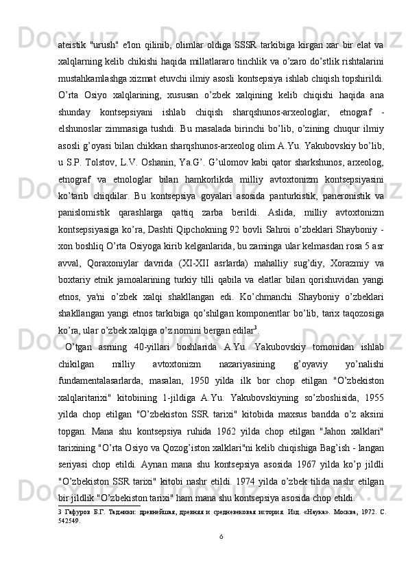 ateistik   "urush"   e'lon   qilinib,   olimlar   oldiga   SSSR   tarkibiga   kirgan   xar   bir   elat   va
xalqlarning kelib chikishi haqida millatlararo tinchlik va o’zaro do’stlik rishtalarini
mustahkamlashga xizmat etuvchi ilmiy asosli kontsepsiya ishlab chiqish topshirildi.
O’rta   Osiyo   xalqlarining,   xususan   o’zbek   xalqining   kelib   chiqishi   haqida   ana
shunday   kontsepsiyani   ishlab   chiqish   sharqshunos-arxeologlar,   etnograf   -
elshunoslar   zimmasiga   tushdi.   Bu   masalada   birinchi   bo’lib,   o’zining   chuqur   ilmiy
asosli g’oyasi bilan chikkan sharqshunos-arxeolog olim A.Yu. Yakubovskiy bo’lib,
u  S.P.  Tolstov,  L.V.  Oshanin,   Ya.G’.  G’ulomov  kabi  qator   sharkshunos,   arxeolog,
etnograf   va   etnologlar   bilan   hamkorlikda   milliy   avtoxtonizm   kontsepsiyasini
ko’tarib   chiqdilar.   Bu   kontsepsiya   goyalari   asosida   panturkistik,   paneronistik   va
panislomistik   qarashlarga   qattiq   zarba   berildi.   Aslida,   milliy   avtoxtonizm
kontsepsiyasiga  ko’ra, Dashti  Qipchokning 92 bovli  Sahroi o’zbeklari  Shayboniy -
xon boshliq O’rta Osiyoga kirib kelganlarida, bu zaminga ular kelmasdan rosa 5 asr
avval,   Qoraxoniylar   davrida   (X І -X ІІ   asrlarda)   mahalliy   sug’diy,   Xorazmiy   va
boxtariy   etnik   jamoalarining   turkiy   tilli   qabila   va   elatlar   bilan   qorishuvidan   yangi
etnos,   ya'ni   o’zbek   xalqi   shakllangan   edi.   Ko’chmanchi   Shayboniy   o’zbeklari
shakllangan yangi  etnos tarkibiga qo’shilgan komponentlar  bo’lib, tarix taqozosiga
ko’ra, ular o’zbek xalqiga o’z nomini bergan edilar 3
.     
  O’tgan   asrning   40-yillari   boshlarida   A.Yu.   Yakubovskiy   tomonidan   ishlab
chikilgan   milliy   avtoxtonizm   nazariyasining   g’oyaviy   yo’nalishi
fundamentalasarlarda,   masalan,   1950   yilda   ilk   bor   chop   etilgan   "O’zbekiston
xalqlaritarixi"   kitobining   1-jildiga   A.Yu.   Yakubovskiyning   so’zboshisida,   1955
yilda   chop   etilgan   "O’zbekiston   SSR   tarixi"   kitobida   maxsus   bandda   o’z   aksini
topgan.   Mana   shu   kontsepsiya   ruhida   1962   yilda   chop   etilgan   "Jahon   xalklari"
tarixining "O’rta Osiyo va Qozog’iston xalklari"ni kelib chiqishiga Bag’ish - langan
seriyasi   chop   etildi.   Aynan   mana   shu   kontsepsiya   asosida   1967   yilda   ko’p   jildli
"O’zbekiston  SSR  tarixi"  kitobi   nashr   etildi.  1974 yilda  o’zbek  tilida  nashr  etilgan
bir jildlik "O’zbekiston tarixi" ham mana shu kontsepsiya asosida chop etildi.
3   Гафуров   Б.Г.   Таджики:   древнейшая,   древняя   и   средневековая   история.   Изд.   «Наука».   Москва,   1972.   C.
542549. 
6  
  