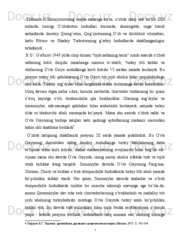   Elshunos   K.Shoniyozovning   nuqtai   nazariga   ko’ra,   o’zbek   xalqi   elat   bo’lib   І XX
asrlarda,   hozirgi   O’zbekiston   hududlari   doirasida,   shuningdek,   unga   tutash
sarhadlarda   Janubiy   Qozog’iston,   Qirg’izistonning   O’sh   va   Jalolobod   viloyatlari,
hatto   Ettisuv   va   Sharkiy   Turkistonning   g’arbiy   hududlarida   shakllanganligini
ta'kidlaydi.           
 B.G’. G’afurov 1949 yilda chop eliman "tojik xalkining tarixi" nomli asarida o’zbek
xalkining   kelib   chiqishi   masalasiga   maxsus   to’xtalib,   "turkiy   tilli   kabila   va
elatlarning   O’rta   Osiyo   xududlariga   kirib   kelishi   VI   asrdan   yanada   kuchaydi.   Bu
jarayon turkiy tilli qabilalarning O’rta Osiyo tub joyli aholisi bilan yaqinlashishiga
olib keldi. Turklar sug’diylar bilan birgalikda tashki dushmanga karshi kurashdilar.
Uzoq   davom   etgan   asrlar   ichra,   birinchi   navbatda,   chorvador   turklarning   bir   qismi
o’troq   hayotga   o’tib,   dexkonchilik   qila   boshlaydilar.   Ularning   sug’diylar   va
xorazmiylar,   sak-massaget   qabilalari   bilan   aralashishi   kuchayadi,   natijada   turkiy
tilda   so’zlashuvchi   aholi   mintaqada   ko’paydi.   Mana   shu   asosda   o’zbek   xalki   va
O’rta   Osiyoning   boshqa   xalqlari   kabi   qadimgi   ajdodlarning   madaniy   merosidan
bahra olib shakllana boshladi 4
.         
  O’zbek   xalqining   shakllanish   jarayoni   X І   asrda   yanada   jadallashdi.   Bu   O’rta
Osiyoning   shimolidan   uning   Janubiy   xududlariga   turkiy   kabilalarning   katta
to’lqinda   erkin   kirib   kelishi,   shahar   madaniyatining   rivojlanishi   bilan   bog’lik   edi.
Aynan   mana   shu   davrda   O’rta   Osiyoda,   uning   asosiy   aholisi   sifatida   turk   va   tojik
etnik   birliklar   keng   tarqaldi.   Somoniylar   davrida   O’rta   Osiyoning   Farg’ona,
Xorazm, Choch va boshka o’trok dehqonchilik hududlarida turkiy tilli aholi yanada
ko’pchilikni   tashkil   etardi.   Har   qalay,   Somoniylar   davrida   shaharlar   va   o’trok
dexqonchilik   hududlarida   tojiklar   bir   muncha   salmoqli   mavqega   ega   bo’lsa-da,
ammo   Qoraxoniylar   dav   rida   turk   chorvadorlarining   o’troklashish   va   mahalliy   tub
joyli   aholining   turkiylashishi   xisobiga   O’rta   Osiyoda   turkiy   axoli   ko’pchilikni
tashkil   etdi.   Bu   davrda   turk   aslzodalari   bilan   tojik   feodal   aristokratiyasi   o’rtasida
yaqin   -   lashish   jarayoni   kechadi,   mehnatkash   xalq   ommasi   esa,   ularning   zulmiga
4  Гафуров Б.Г. Таджики: древнейшая, древняя и средневековая история. Москва, 1972. С. 542-544. 
7  
  