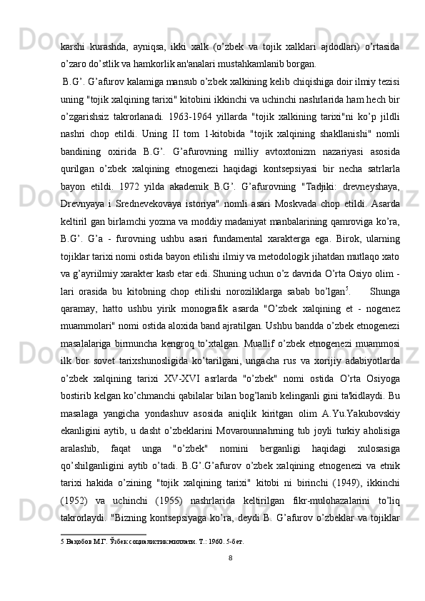 karshi   kurashda,   ayniqsa,   ikki   xalk   (o’zbek   va   tojik   xalklari   ajdodlari)   o’rtasida
o’zaro do’stlik va hamkorlik an'analari mustahkamlanib borgan.       
 B.G’. G’afurov kalamiga mansub o’zbek xalkining kelib chiqishiga doir ilmiy tezisi
uning "tojik xalqining tarixi" kitobini ikkinchi va uchinchi nashrlarida ham hech bir
o’zgarishsiz   takrorlanadi.   1963-1964   yillarda   "tojik   xalkining   tarixi"ni   ko’p   jildli
nashri   chop   etildi.   Uning   ІІ   tom   1-kitobida   "tojik   xalqining   shakllanishi"   nomli
bandining   oxirida   B.G’.   G’afurovning   milliy   avtoxtonizm   nazariyasi   asosida
qurilgan   o’zbek   xalqining   etnogenezi   haqidagi   kontsepsiyasi   bir   necha   satrlarla
bayon   etildi.   1972   yilda   akademik   B.G’.   G’afurovning   "Tadjiki:   drevneyshaya,
Drevnyaya   i   Srednevekovaya   istoriya"   nomli   asari   Moskvada   chop   etildi.   Asarda
keltiril gan birlamchi yozma va moddiy madaniyat manbalarining qamroviga ko’ra,
B.G’.   G’a   -   furovning   ushbu   asari   fundamental   xarakterga   ega.   Birok,   ularning
tojiklar tarixi nomi ostida bayon etilishi ilmiy va metodologik jihatdan mutlaqo xato
va g’ayriilmiy xarakter kasb etar edi. Shuning uchun o’z davrida O’rta Osiyo olim -
lari   orasida   bu   kitobning   chop   etilishi   noroziliklarga   sabab   bo’lgan 5
.         Shunga
qaramay,   hatto   ushbu   yirik   monografik   asarda   "O’zbek   xalqining   et   -   nogenez
muammolari" nomi ostida aloxida band ajratilgan. Ushbu bandda o’zbek etnogenezi
masalalariga   birmuncha   kengroq   to’xtalgan.   Muallif   o’zbek   etnogenezi   muammosi
ilk   bor   sovet   tarixshunosligida   ko’tarilgani,   ungacha   rus   va   xorijiy   adabiyotlarda
o’zbek   xalqining   tarixi   XV-XVI   asrlarda   "o’zbek"   nomi   ostida   O’rta   Osiyoga
bostirib kelgan ko’chmanchi qabilalar bilan bog’lanib kelinganli gini ta'kidlaydi. Bu
masalaga   yangicha   yondashuv   asosida   aniqlik   kiritgan   olim   A.Yu.Yakubovskiy
ekanligini   aytib,   u   dasht   o’zbeklarini   Movarounnahrning   tub   joyli   turkiy   aholisiga
aralashib,   faqat   unga   "o’zbek"   nomini   berganligi   haqidagi   xulosasiga
qo’shilganligini   aytib   o’tadi.   B.G’.G’afurov   o’zbek   xalqining   etnogenezi   va   etnik
tarixi   hakida   o’zining   "tojik   xalqining   tarixi"   kitobi   ni   birinchi   (1949),   ikkinchi
(1952)   va   uchinchi   (1955)   nashrlarida   keltirilgan   fikr-mulohazalarini   to’liq
takrorlaydi.   "Bizning   kontsepsiyaga   ko’ra,   deydi   B.   G’afurov   o’zbeklar   va   tojiklar
5  Ваҳобов М.Г. Ўзбек социалистик миллати. Т.: 1960. 5-бет. 
8