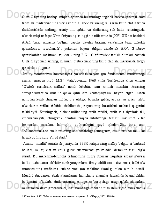 O’rta Osiyoning boshqa xalqlari  qatorida bu zaminga tegishli  barcha qadimgi davr
tarixi   va   madaniyatining   vorislaridir.   O’zbek   xalkining   XI   asrga   kelib   elat   sifatida
shakllanishida   kadimgi   eroniy   tilli   qabila   va   elatlarning   roli   katta,   shuningdek,
o’zbek xalqi nafaqat O’rta Osiyoning so’nggi 4 asrlik tarixida (XVI-XX asr boshlari
A.A.),   balki   ungacha   bo’lgan   barcha   davrlar   tarixini   yaratishda   teng   hukukli
qatnashchisi   hisoblanadi",   yukorida   bayon   etilgan   akademik   B.G’.   G’afurov
qarashlaridan   ma'lumki,   tojiklar   -   ning   B.G’.   G’afurovdek   tanikli   olimlari   dastlab
O’rta Osiyo xalqlarining, xususan, o’zbek xalkining kelib chiqishi masalasida to’gri
qarashda bo’lganlar.         
  Milliy   avtoxtonizm   kontsepsiyasi   yo’nalishida   yozilgan   fundamental   xarakterdagi
asarlar   sirasiga   prof.   M.G’.   Vahobovning   1960   yilda   Toshkentda   chop   etilgan
"O’zbek   sosialistik   millati"   nomli   kitobini   ham   kiritish   mumkin.   Asarning
"muqaddima"sida   muallif   qiska   qilib   o’z   kontsepsiyasini   bayon   etgan.   Kitob
nomidan   kelib   chiqqan   holda,   o’z   oldiga,   birinchi   galda,   asosiy   va   zifasi   qilib,
o’zbeklarni   millat   sifatida   shakllanish   jarayonining   kuzatishni   maksad   qilganini
ta'kidlaydi.   Shuningdek,   o’zbek   millatining   etnik   tarkibi,   etnik   xususiyatlari:   tili,
etnomadaniyati,   etnografik   qiyofasi   haqida   kitobxonga   tegishli   ma'lumot   -   lar
bermasdan   masalani   hal   qilib   bo’lmasligini   qayd   qiladi.   Shu   bois,   asar
"Mukaddima"sida etnik tarixning uch boskichga (etnogenez, etnik tarix va mil - lat
tarixi) bo’linishini e'tirof etadi 6
.        
  Ammo,   muallif   sosialistik   jamiyatda   SSSR   xalqlarining   milliy   belgila   ri   bartaraf
bo’ladi,   millat,   elat   va   etnik   guruh   tushunchasi   yo’koladi",   degan   te   zisni   olg’a
suradi.   Bu   markscha-lenincha   ta'limotning   milliy   etnoslar   haqidagi   asosiy   g’oyasi
bo’lib, ushbu asar ob'ektiv etnik jarayonlarni ilmiy tahlili aso - sida emas, balki o’z
zamonasining   mafkurasi   ruhida   yozilgan   tadkikot   ekanligi   bilan   ajralib   turadi.
Muallif   etnogenez,   etnik   atamalariga   hamohang   atamalar   tanlashda   kiyinchiliklar
bo’lganini   ta'kidlab,   etnik   tarixning   etnogenez   bosqichiga   urug’-qabila   atamalari,
millatgacha   davr   jamoasini   el,   elat   atamasiga   monand   tushishini   aytib,   uni   (elatni)
6  Шониеnзов. К.Ш. Ўзбек халкининг шаклланиш жара	еnни. Т.: «Шарқ», 2001. 189-бет. 
9  
  