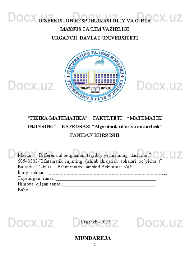 O’ZBEKISTON RESPUBLIKASI OLIY VA O’RTA
MAXSUS TA’LIM VAZIRLIGI
URGANCH    DAVLAT UNIVERSITETI
“FIZIKA-MATEMATIKA”    FAKULTETI    “MATEMATIK
INJINRING”    KAFEDRASI “Algaritmik tillar va dasturlash”
FANIDAN KURS ISHI
Mavzu:   “ Differensial tenglamani taqribiy yechishning  dasturlari ”
60540302-“Matematik  injinring    (ishlab chiqarish  sohalari  bo’yicha  )”
Bajardi   : 1-kurs     Eshimmatov Jamshid Bekimmat o'g'li.
Ilmiy  rahbari : _ _ _ _ _ _ _ _ _ _ _ _ _ _ _ _ _ _ _ _ _ _ _ _ _ _  _ _ _ _      
Topshirgan  sanasi:________________________________________ 
Himoya  qilgan sanasi:_____________________________________
Baho:___________________________ _ _ _ _ _
 
                                            
 Urganch -2023
                                           
                                               MUNDAREJA 
1 