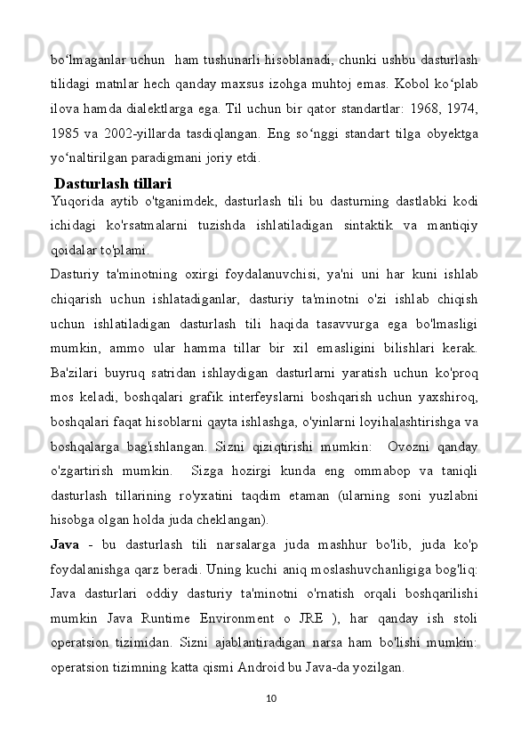 bo lmaganlar uchun   ham tushunarli hisoblanadi, chunki ushbu dasturlashʻ
tilidagi  matnlar  hech qanday maxsus  izohga muhtoj emas. Kobol ko plab	
ʻ
ilova hamda dialektlarga ega. Til uchun bir qator standartlar: 1968, 1974,
1985   va   2002-yillarda   tasdiqlangan.   Eng   so nggi   standart   tilga   obyektga	
ʻ
yo naltirilgan paradigmani joriy etdi.	
ʻ
 Dasturlash tillari
Yuqorida   aytib   o'tganimdek,   dasturlash   tili   bu   dasturning   dastlabki   kodi
ichidagi   ko'rsatmalarni   tuzishda   ishlatiladigan   sintaktik   va   mantiqiy
qoidalar to'plami.
Dasturiy   ta'minotning   oxirgi   foydalanuvchisi,   ya'ni   uni   har   kuni   ishlab
chiqarish   uchun   ishlatadiganlar,   dasturiy   ta'minotni   o'zi   ishlab   chiqish
uchun   ishlatiladigan   dasturlash   tili   haqida   tasavvurga   ega   bo'lmasligi
mumkin,   ammo   ular   hamma   tillar   bir   xil   emasligini   bilishlari   kerak.
Ba'zilari   buyruq   satridan   ishlaydigan   dasturlarni   yaratish   uchun   ko'proq
mos   keladi,   boshqalari   grafik   interfeyslarni   boshqarish   uchun   yaxshiroq,
boshqalari faqat hisoblarni qayta ishlashga, o'yinlarni loyihalashtirishga va
boshqalarga   bag'ishlangan.   Sizni   qiziqtirishi   mumkin:     Ovozni   qanday
o'zgartirish   mumkin.     Sizga   hozirgi   kunda   eng   ommabop   va   taniqli
dasturlash   tillarining   ro'yxatini   taqdim   etaman   (ularning   soni   yuzlabni
hisobga olgan holda juda cheklangan).
Java   -   bu   dasturlash   tili   narsalarga   juda   mashhur   bo'lib,   juda   ko'p
foydalanishga qarz beradi. Uning kuchi aniq moslashuvchanligiga bog'liq:
Java   dasturlari   oddiy   dasturiy   ta'minotni   o'rnatish   orqali   boshqarilishi
mumkin   Java   Runtime   Environment   o   JRE   ),   har   qanday   ish   stoli
operatsion   tizimidan.   Sizni   ajablantiradigan   narsa   ham   bo'lishi   mumkin:
operatsion tizimning katta qismi Android bu Java-da yozilgan.
10 