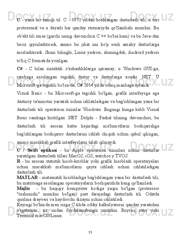 C   -   yana   bir   taniqli   til.   C   -   1972   yildan   boshlangan   dasturlash   tili,   u   turi
protsessual   va   u   deyarli   har   qanday   stsenariyda   qo'llanilishi   mumkin.   Bu
ob'ekt tili emas (garchi uning davomchisi C ++ bo'lsa ham) va bu Java-dan
biroz   qiyinlashtiradi,   ammo   bu   jihat   uni   ko'p   sonli   amaliy   dasturlarga
moslashtiradi. Shuni bilingki, Linux yadrosi, shuningdek, Android yadrosi
to'liq C formatida yozilgan.
C#   -   C   bilan   sintaktik   o'xshashliklarga   qaramay,   u   Windows   GUI-ga,
ramkaga   asoslangan   tegishli   dastur   va   dasturlarga   xosdir   .NET.   U
Microsoft-ga tegishli bo'lsa-da, C# 2014 yilda ochiq manbaga aylandi.
Visual   Basic   -   bu   Microsoft-ga   tegishli   bo'lgan,   grafik   interfeysga   ega
dasturiy ta'minotni yaratish uchun ishlatiladigan va bag'ishlangan yana bir
dasturlash   tili   operatsion   tizimlar   Windows.   Bugungi   kunga   kelib   Visual
Basic   ramkaga   kiritilgan   .NET   .Delphi   -   Paskal   tilining   davomchisi,   bu
dasturlash   tili   asosan   katta   hajmdagi   ma'lumotlarni   boshqarishga
bag'ishlangan  boshqaruv  dasturlarini  ishlab   chiqish  uchun  qabul  qilingan,
ammo murakkab grafik interfeyslarni talab qilmaydi.
C   /   Swift   optikasi   -   bu   Apple   operatsion   tizimlari   uchun   dasturlar
yaratilgan dasturlash tillari MacOS, iOS, watchos y TVOS.
R   -   bu   asosan   statistik   hisob-kitoblar   yoki   grafik   hisoblash   operatsiyalari
uchun   murakkab   ma'lumotlarni   qayta   ishlash   uchun   ishlatiladigan
dasturlash tili.
MATLAB   - matematik hisoblashga bag'ishlangan yana bir dasturlash tili,
bu matritsaga asoslangan operatsiyalarni boshqarishda keng qo'llaniladi.
Majlis     -   bu   haqiqiy   kompyuter   kodiga   yaqin   bo'lgan   (protsessor
"tushunishi"   mumkin   bo'lgan)   past   darajadagi   dasturlash   tili.   Odatda
qurilma drayveri va haydovchi dizayni uchun ishlatiladi.
Keyingi bo'limda men sizga C tilida oddiy kalkulyatorni qanday yaratishni
o'rgataman,   siz   undan   foydalanishingiz   mumkin   Buyruq   satri   yoki
Terminal macOS/Linux.
11 
