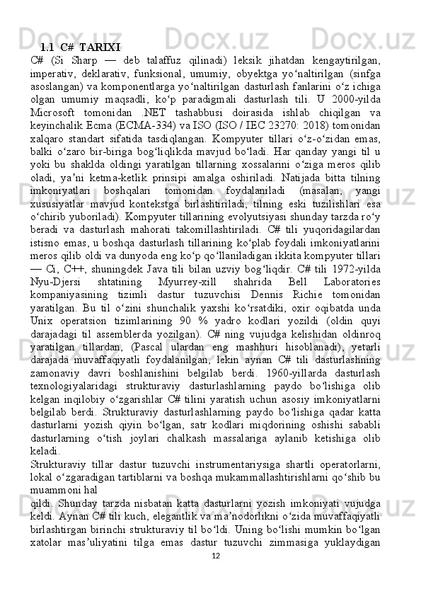 1.1  C#  TARIXI
C#   (Si   Sharp   —   deb   talaffuz   qilinadi)   leksik   jihatdan   kengaytirilgan,
imperativ,   deklarativ,   funksional,   umumiy,   obyektga   yo naltirilgan   (sinfgaʻ
asoslangan) va komponentlarga yo naltirilgan dasturlash fanlarini o z ichiga	
ʻ ʻ
olgan   umumiy   maqsadli,   ko p   paradigmali   dasturlash   tili.   U   2000-yilda	
ʻ
Microsoft   tomonidan   .NET   tashabbusi   doirasida   ishlab   chiqilgan   va
keyinchalik Ecma (ECMA-334) va ISO (ISO / IEC 23270: 2018) tomonidan
xalqaro   standart   sifatida   tasdiqlangan.   Kompyuter   tillari   o z-o zidan   emas,	
ʻ ʻ
balki   o zaro   bir-biriga   bog liqlikda   mavjud   bo ladi.   Har   qanday   yangi   til   u	
ʻ ʻ ʻ
yoki   bu   shaklda   oldingi   yaratilgan   tillarning   xossalarini   o ziga   meros   qilib	
ʻ
oladi,   ya ni   ketma-ketlik   prinsipi   amalga   oshiriladi.   Natijada   bitta   tilning	
ʼ
imkoniyatlari   boshqalari   tomonidan   foydalaniladi   (masalan,   yangi
xususiyatlar   mavjud   kontekstga   birlashtiriladi,   tilning   eski   tuzilishlari   esa
o chirib yuboriladi). Kompyuter tillarining evolyutsiyasi shunday tarzda ro y	
ʻ ʻ
beradi   va   dasturlash   mahorati   takomillashtiriladi.   C#   tili   yuqoridagilardan
istisno  emas, u boshqa dasturlash tillarining  ko plab foydali  imkoniyatlarini	
ʻ
meros qilib oldi va dunyoda eng ko p qo llaniladigan ikkita kompyuter tillari	
ʻ ʻ
—   Ci,   C++,   shuningdek   Java   tili   bilan   uzviy   bog liqdir.   C#   tili   1972-yilda	
ʻ
Nyu-Djersi   shtatining   Myurrey-xill   shahrida   Bell   Laboratories
kompaniyasining   tizimli   dastur   tuzuvchisi   Dennis   Richie   tomonidan
yaratilgan.   Bu   til   o zini   shunchalik   yaxshi   ko rsatdiki,   oxir   oqibatda   unda	
ʻ ʻ
Unix   operatsion   tizimlarining   90   %   yadro   kodlari   yozildi   (oldin   quyi
darajadagi   til   assemblerda   yozilgan).   C#   ning   vujudga   kelishidan   oldinroq
yaratilgan   tillardan,   (Pascal   ulardan   eng   mashhuri   hisoblanadi),   yetarli
darajada   muvaffaqiyatli   foydalanilgan,   lekin   aynan   C#   tili   dasturlashning
zamonaviy   davri   boshlanishini   belgilab   berdi.   1960-yillarda   dasturlash
texnologiyalaridagi   strukturaviy   dasturlashlarning   paydo   bo lishiga   olib	
ʻ
kelgan   inqilobiy   o zgarishlar   C#   tilini   yaratish   uchun   asosiy   imkoniyatlarni	
ʻ
belgilab   berdi.   Strukturaviy   dasturlashlarning   paydo   bo lishiga   qadar   katta	
ʻ
dasturlarni   yozish   qiyin   bo lgan,   satr   kodlari   miqdorining   oshishi   sababli	
ʻ
dasturlarning   o tish   joylari   chalkash   massalariga   aylanib   ketishiga   olib	
ʻ
keladi. 
Strukturaviy   tillar   dastur   tuzuvchi   instrumentariysiga   shartli   operatorlarni,
lokal o zgaradigan tartiblarni va boshqa mukammallashtirishlarni qo shib bu	
ʻ ʻ
muammoni hal 
qildi.   Shunday   tarzda   nisbatan   katta   dasturlarni   yozish   imkoniyati   vujudga
keldi. Aynan C# tili kuch, elegantlik va ma nodorlikni o zida muvaffaqiyatli	
ʼ ʻ
birlashtirgan birinchi strukturaviy til bo ldi. Uning bo lishi mumkin bo lgan	
ʻ ʻ ʻ
xatolar   mas uliyatini   tilga   emas   dastur   tuzuvchi   zimmasiga   yuklaydigan	
ʼ
12 