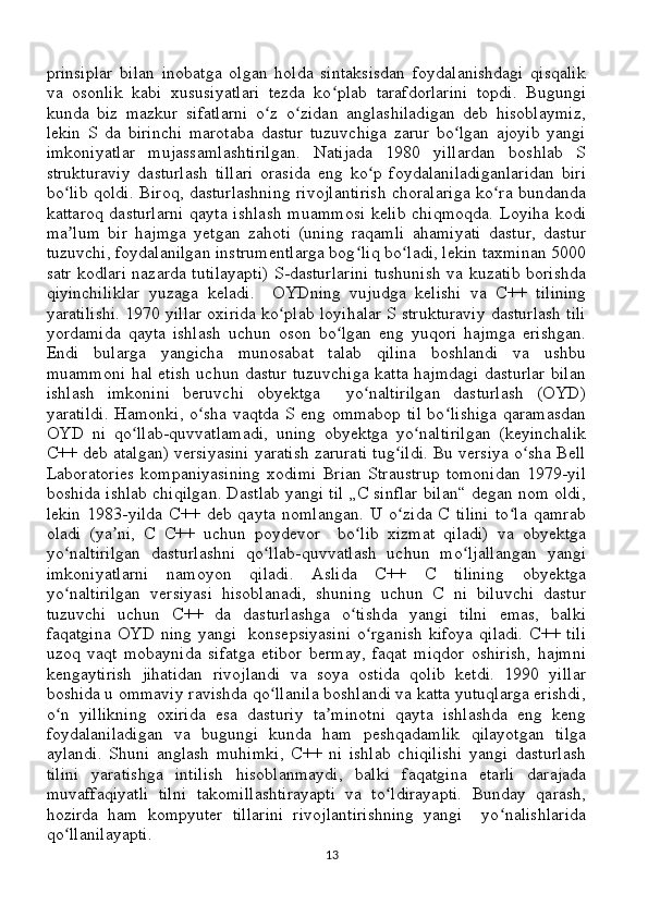 prinsiplar   bilan   inobatga   olgan   holda   sintaksisdan   foydalanishdagi   qisqalik
va   osonlik   kabi   xususiyatlari   tezda   ko plab   tarafdorlarini   topdi.   Bugungiʻ
kunda   biz   mazkur   sifatlarni   o z   o zidan   anglashiladigan   deb   hisoblaymiz,	
ʻ ʻ
lekin   S   da   birinchi   marotaba   dastur   tuzuvchiga   zarur   bo lgan   ajoyib   yangi	
ʻ
imkoniyatlar   mujassamlashtirilgan.   Natijada   1980   yillardan   boshlab   S
strukturaviy   dasturlash   tillari   orasida   eng   ko p   foydalaniladiganlaridan   biri	
ʻ
bo lib qoldi. Biroq, dasturlashning rivojlantirish choralariga ko ra bundanda	
ʻ ʻ
kattaroq dasturlarni  qayta ishlash  muammosi  kelib chiqmoqda.  Loyiha kodi
ma lum   bir   hajmga   yetgan   zahoti   (uning   raqamli   ahamiyati   dastur,   dastur
ʼ
tuzuvchi, foydalanilgan instrumentlarga bog liq bo ladi, lekin taxminan 5000	
ʻ ʻ
satr kodlari nazarda tutilayapti) S-dasturlarini tushunish va kuzatib borishda
qiyinchiliklar   yuzaga   keladi.     OYDning   vujudga   kelishi   va   C++   tilining
yaratilishi. 1970 yillar oxirida ko plab loyihalar S strukturaviy dasturlash tili	
ʻ
yordamida   qayta   ishlash   uchun   oson   bo lgan   eng   yuqori   hajmga   erishgan.	
ʻ
Endi   bularga   yangicha   munosabat   talab   qilina   boshlandi   va   ushbu
muammoni hal etish uchun dastur tuzuvchiga katta hajmdagi dasturlar bilan
ishlash   imkonini   beruvchi   obyektga     yo naltirilgan   dasturlash   (OYD)	
ʻ
yaratildi. Hamonki, o sha vaqtda S eng ommabop til bo lishiga qaramasdan	
ʻ ʻ
OYD   ni   qo llab-quvvatlamadi,   uning   obyektga   yo naltirilgan   (keyinchalik	
ʻ ʻ
C++ deb atalgan) versiyasini yaratish zarurati tug ildi. Bu versiya o sha Bell	
ʻ ʻ
Laboratories   kompaniyasining   xodimi   Brian   Straustrup   tomonidan   1979-yil
boshida ishlab chiqilgan. Dastlab yangi til „C sinflar bilan“ degan nom oldi,
lekin   1983-yilda   C++  deb   qayta   nomlangan.   U   o zida   C   tilini   to la   qamrab
ʻ ʻ
oladi   (ya ni,   C   C++   uchun   poydevor     bo lib   xizmat   qiladi)   va   obyektga	
ʼ ʻ
yo naltirilgan   dasturlashni   qo llab-quvvatlash   uchun   mo ljallangan   yangi	
ʻ ʻ ʻ
imkoniyatlarni   namoyon   qiladi.   Aslida   C++   C   tilining   obyektga
yo naltirilgan   versiyasi   hisoblanadi,   shuning   uchun   C   ni   biluvchi   dastur
ʻ
tuzuvchi   uchun   C++   da   dasturlashga   o tishda   yangi   tilni   emas,   balki	
ʻ
faqatgina OYD  ning yangi   konsepsiyasini  o rganish  kifoya qiladi.  C++ tili	
ʻ
uzoq   vaqt   mobaynida   sifatga   etibor   bermay,   faqat   miqdor   oshirish,   hajmni
kengaytirish   jihatidan   rivojlandi   va   soya   ostida   qolib   ketdi.   1990   yillar
boshida u ommaviy ravishda qo llanila boshlandi va katta yutuqlarga erishdi,	
ʻ
o n   yillikning   oxirida   esa   dasturiy   ta minotni   qayta   ishlashda   eng   keng	
ʻ ʼ
foydalaniladigan   va   bugungi   kunda   ham   peshqadamlik   qilayotgan   tilga
aylandi.   Shuni   anglash   muhimki,   C++   ni   ishlab   chiqilishi   yangi   dasturlash
tilini   yaratishga   intilish   hisoblanmaydi,   balki   faqatgina   etarli   darajada
muvaffaqiyatli   tilni   takomillashtirayapti   va   to ldirayapti.   Bunday   qarash,	
ʻ
hozirda   ham   kompyuter   tillarini   rivojlantirishning   yangi     yo nalishlarida	
ʻ
qo llanilayapti.	
ʻ
13 