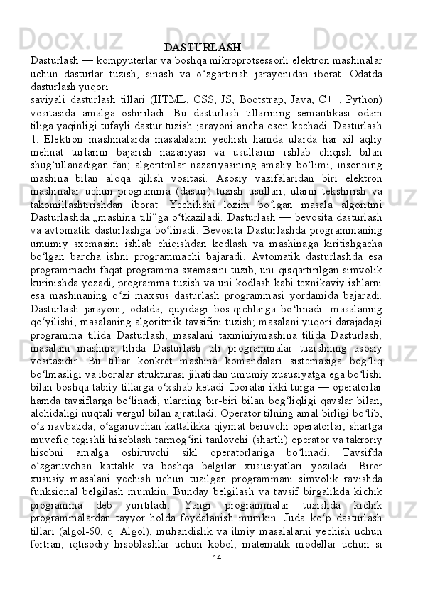                                                 DASTURLASH
Dasturlash — kompyuterlar va boshqa mikroprotsessorli elektron mashinalar
uchun   dasturlar   tuzish,   sinash   va   o zgartirish   jarayonidan   iborat.   Odatdaʻ
dasturlash yuqori 
saviyali   dasturlash   tillari   (HTML,   CSS,   JS,   Bootstrap,   Java,   C++,   Python)
vositasida   amalga   oshiriladi.   Bu   dasturlash   tillarining   semantikasi   odam
tiliga yaqinligi tufayli dastur tuzish jarayoni ancha oson kechadi. Dasturlash
1.   Elektron   mashinalarda   masalalarni   yechish   hamda   ularda   har   xil   aqliy
mehnat   turlarini   bajarish   nazariyasi   va   usullarini   ishlab   chiqish   bilan
shug ullanadigan   fan;   algoritmlar   nazariyasining   amaliy   bo limi;   insonning	
ʻ ʻ
mashina   bilan   aloqa   qilish   vositasi.   Asosiy   vazifalaridan   biri   elektron
mashinalar   uchun   programma   (dastur)   tuzish   usullari,   ularni   tekshirish   va
takomillashtirishdan   iborat.   Yechilishi   lozim   bo lgan   masala   algoritmi	
ʻ
Dasturlashda „mashina tili“ga o tkaziladi. Dasturlash — bevosita dasturlash	
ʻ
va avtomatik  dasturlashga  bo linadi.  Bevosita  Dasturlashda  programmaning	
ʻ
umumiy   sxemasini   ishlab   chiqishdan   kodlash   va   mashinaga   kiritishgacha
bo lgan   barcha   ishni   programmachi   bajaradi.   Avtomatik   dasturlashda   esa	
ʻ
programmachi faqat programma sxemasini tuzib, uni qisqartirilgan simvolik
kurinishda yozadi, programma tuzish va uni kodlash kabi texnikaviy ishlarni
esa   mashinaning   o zi   maxsus   dasturlash   programmasi   yordamida   bajaradi.	
ʻ
Dasturlash   jarayoni,   odatda,   quyidagi   bos-qichlarga   bo linadi:   masalaning	
ʻ
qo yilishi; masalaning algoritmik tavsifini tuzish; masalani yuqori darajadagi	
ʻ
programma   tilida   Dasturlash;   masalani   taxminiymashina   tilida   Dasturlash;
masalani   mashina   tilida   Dasturlash   tili   programmalar   tuzishning   asosiy
vositasidir.   Bu   tillar   konkret   mashina   komandalari   sistemasiga   bog liq	
ʻ
bo lmasligi va iboralar strukturasi jihatidan umumiy xususiyatga ega bo lishi	
ʻ ʻ
bilan boshqa tabiiy tillarga o xshab ketadi. Iboralar ikki turga — operatorlar	
ʻ
hamda tavsiflarga  bo linadi,  ularning bir-biri bilan bog liqligi  qavslar bilan,	
ʻ ʻ
alohidaligi nuqtali vergul bilan ajratiladi. Operator tilning amal birligi bo lib,	
ʻ
o z navbatida, o zgaruvchan kattalikka  qiymat  beruvchi operatorlar,  shartga	
ʻ ʻ
muvofiq tegishli hisoblash tarmog ini tanlovchi (shartli) operator va takroriy	
ʻ
hisobni   amalga   oshiruvchi   sikl   operatorlariga   bo linadi.   Tavsifda	
ʻ
o zgaruvchan   kattalik   va   boshqa   belgilar   xususiyatlari   yoziladi.   Biror	
ʻ
xususiy   masalani   yechish   uchun   tuzilgan   programmani   simvolik   ravishda
funksional   belgilash   mumkin.   Bunday   belgilash   va   tavsif   birgalikda   kichik
programma   deb   yuritiladi.   Yangi   programmalar   tuzishda   kichik
programmalardan   tayyor   holda   foydalanish   mumkin.   Juda   ko p   dasturlash	
ʻ
tillari  (algol-60,  q.  Algol),  muhandislik  va  ilmiy   masalalarni   yechish   uchun
fortran,   iqtisodiy   hisoblashlar   uchun   kobol,   matematik   modellar   uchun   si
14 