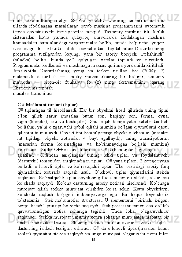 mula,   tako-millashgan   algol-68,   PL/I   yaratildi.   Ularning   har   biri   uchun   shu
tillarda   ifodalangan   masalalarga   qarab   mashina   programmasini   avtomatik
tarzda   qaytatuzuvchi   translyatorlar   mavjud.   Taxminiy   mashina   tili   ikkilik
sistemadan   ko ra   yanada   qulayroq   simvollarda   ifodalangan   mashinaʻ
komandalari   terminlaridagi   programmalar   bo lib,   bunda   ko pincha,   yuqori	
ʻ ʻ
darajadagi   til   sifatida   blok   sxemalardan   foydalaniladi.Dasturlashning
programma   tuzilgandan   keyingi   yana   bir   asosiy   bosqichi   „tekshirish“
(otladka)   bo lib,   bunda   yo l   qo yilgan   xatolar   topiladi   va   tuzatiladi.	
ʻ ʻ ʻ
Programmalar kodlanadi va mashinaga maxsus qurilma yordamida kiritiladi.
Amaliyotda   Dasturlashning   yangi   va   tezkor   usullari   bor   (2004);   2)
matematik   dasturlash   —   amaliy   matematikaning   bir   bo limi;   umumiy	
ʻ
ma noda   —   biron-bir   funksiya   fo   (x)   ning   ekstremumini   (qarang	
ʼ
Ekstremum) toppish 
masalasi tushuniladi.
C # Ma’lumot turlari (tiplar)
C#   tiplashgan   til   hisoblanadi.   Har   bir   obyektni   hosil   qilishda   uning   tipini
e`lon   qilish   zarur   (masalan   butun   son,   haqiqiy   son,   forma,   oyna,
tugma(knopka),   satr   va   boshqalar).   Shu   orqali   kompilyator   xatolardan   holi
bo`lishni, ya`ni o`zgaruvchi qabul qilishi mumkin bo`lgan qiymatlarni qabul
qilishini ta`minlaydi. Obyekt tipi kompilyatorga obyekt o`lchamini (masalan
int   tipidagi   obyekt   xotiradan   4   bayt   egallaydi),   uning   xususiyatlarini
(masaslan   forma   ko`rinadigan   va   ko`rinmaydigan   bo`lishi   mumkin)
ko`rsatadi.   Xuddi C++ va Java tillari kabi C# da ham tiplar 2 guruhga
ajratiladi:   Oldindan   aniqlangan   tilning   ichki   tiplari   va   foydalanuvchi
(dasturchi) tomonidan aniqlanadigan tiplar.     C# yana tiplarni 2 kategoriyaga
bo`ladi:   o`lchovli   tiplar   va   ko`rsatqichli   tiplar.   Ular   orasidagi   asosiy   farq
qiymatlarini   xotirada   saqlash   usuli.   O`lchovli   tiplar   qiymatlarini   stekda
saqlanadi.   Ko`rsatqichli   tiplar   obyektning   faqat   manzilini   stekda,   o`zini   esa
ko’chada   saqlaydi.   Ko’cha   dasturning   asosiy   xotirasi   hisolanadi.   Ko’chaga
murojaat   qilish   stekka   murojaat   qilishdan   ko`ra   sekin.   Katta   obyektlarni
ko’chada   saqlash   ko`pgini   imkoniyatlarga   ega.   Bu   haqda   keyinchalik
to`xtalamiz.     Stek   ma`lumotlar   strukturasi.   U   elementarni   “birinchi   kelgan,
oxirgi   ketadi”   prinsipi   bo`yicha   saqlaydi.   Stek   prosessor   tomonidan   qo`llab
quvvatlanadigan   xotira   sohasiga   tegishli.   Unda   lokal   o`zgaruvchilar
saqlanadi. Stekka murojaat umumiy xotira sohasiga murojaatga nisbatan bir
necha   marotaba   tezroq.   Shuning   uchun   ma`lumotlarni   stekda   saqlash
dasturning   ishlash   tezligini   oshiradi.   C#   da   o`lchovli   tiplar(masalan   butun
sonlar)   qiymatini   stekda   saqlaydi   va  unga   murojaat   o`zgaruvchi   nomi   bilan
15 