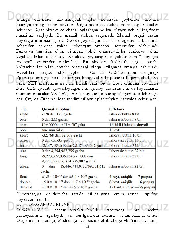 amalga   oshiriladi.   Ko`rsatqichli   tiplar   ko’chada   joylahadi.   Ko’cha
kompyuterning   tezkor   xotirasi.   Unga   murojaat   stekka   murojaatga   nisbatan
sekinroq.   Agar   obyekt  ko’chada  joylashgan  bo`lsa,  o`zgaruvchi  uning   faqat
manzilini   saqlaydi.   Bu   manzil   stekda   saqlanadi.   Manzil   orqali   dastur
obyektga   murojaat   qiladi.   Stekda   joylashgan   har   bir   o`zgaruvchi   ko`rinish
sohasidan   chiqqan   zahoti   “сборщик   мусора”   tomonidan   o`chiriladi.
Funksiya   tanasida   e`lon   qilingan   lokal   o`zgaruvchilar   runksiya   ishini
tugatishi   bilan   o`chiriladi.   Ko’chada   joylashgan   obyektlar   ham   “сборщик
мусора”   tomonidan   o`chiriladi.   Bu   obyektni   ko`rsatib   turgan   barcha
ko`rsatkichlar   bilan   obyekt   orasidagi   aloqa   uzilganda   amalga   oshiriladi.
Avvaldan   mavjud   ichki   tiplar.     C#   tili   CLS(Common   Language
Specification)   ga   mos     keladigan   keng   tiplar   to`plamini   taqdim   etadi.   Bu
tiplar   NET   platformasiga   mos   keladi   yani   C#   da   hosil   qilingan   obyektlar
NET   CLS   qo`llab   quvvatlaydigan   har   qanday   dasturlash   tilida   foydalanish
mumkin (masalan VB.NET). Har bir tip aniq o`zining o`zgarmas o`lchamiga
ega. Quyida C# tomonidan taqdim etilgan tiplar ro`yhati jadvalda keltirilgan:
Yuqoridagiga     qo’shimcha     tarzda     c#   da   yana     enum,   struct       tipidagi
obyektlar  ham bor.
C#      O’ZGARUVCHILAR 
O’ZGARUVCHI   –dastur   obyekti   bo’lib   ,   xotiradagi     bir     nechta
yacheykalarni     egallaydi     va     berilganlarni   saqlash     uchun   xizmat   qiladi.
O’zgaruvchi    nomga,   o’lchamga     va  boshqa  atributlarga  –ko’rinish   sohasi   ,
16 