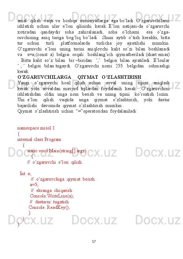 amal   qilish   vaqti va   boshqa   xususiyatlarga   ega bo’ladi. O’zgaruvchilarni
ishlatish   uchun   ular   e’lon   qilinishi   kerak. E’lon   natijasi-da   o’zgaruvchi
xotiradan     qandaydir     soha     zahiralanadi,     soha     o’lchami       esa     o’zga-
ruvchining  aniq  turiga  bog’liq  bo’ladi.   Shuni  aytib  o’tish  kerakki,  bitta
tur     uchun       turli       platformalarda       turlicha     joy     ajratilishi       mumkin.
O’zgaruvchi   e’loni   uning   turini   aniqlovchi   kalit   so’zi   bilan   boshlanadi
va    s=a;(const  a)  belgisi  orqali   boshlang’ich  qiymatberiladi (shart emas)
.  Bitta  kalit  so’z  bilan   bir –biridan   ‘,’   belgisi  bilan  ajratiladi.  E’lonlar
‘ ; ’   belgisi   bilan tugaydi.     O’zgaruvchi   nomi   255     belgidan     oshmasligi
kerak. 
O’ZGARUVCHILARGA     QIYMAT   O’ZLASHTIRISH
Yangi     o’zgaruvchi    hosil    qilish    uchun     avval     uning     tipini      aniqlash
kerak  yoki  avvaldan  mavjud  tiplardan  foydalanih  kerak.   O’zgaruvchini
ishlatishdan   oldin   unga   nom   berish   va   uning   tipini     ko’rsatish   lozim.
Uni   e’lon     qilish     vaqtida     unga     qiymat     o’zlashtirish,     yoki     dastur
bajarilishi   davomida  qiymat  o’zlashtirish  mumkin .
Qiymat  o’zlashtirish  uchun  “=”operatoridan  foydalaniladi:
namespace misol 1
{
internal class Program
    {
        static void Main(string[] args)
           {
        //  o’zgaruvchi  e’lon  qilish  
  Int  a;
           //  o’zgaruvchiga  qiymat  berish
          a=5;
           //  ekranga  chiqarish 
          Console.WriteLine(a);
          //  dasturni  tugatish
         Console. ReadKey();
         }
    }
}
17 