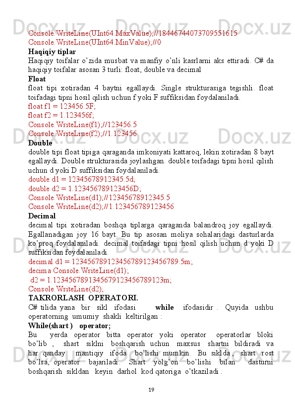 Console.WriteLine(UInt64.MaxValue);//18446744073709551615
Console.WriteLine(UInt64.MinValue);//0
Haqiqiy tiplar
Haqiqiy  toifalar  o’zida musbat  va manfiy  o’nli kasrlarni  aks ettiradi.  C# da
haqiqiy toifalar asosan 3 turli: float, double va decimal 
Float 
float   tipi   xotiradan   4   baytni   egallaydi.   Single   strukturasiga   tegishli.   float
toifadagi tipni hosil qilish uchun f yoki F suffiksidan foydalaniladi.
float f1 = 123456.5F;
float f2 = 1.123456f;
Console.WriteLine(f1);//123456.5
Console.WriteLine(f2);//1.123456
Double 
double tipi float tipiga qaraganda imkoniyati kattaroq, lekin xotiradan 8 bayt
egallaydi. Double strukturasida joylashgan. double toifadagi tipni hosil qilish
uchun d yoki D suffiksidan foydalaniladi.
double d1 = 12345678912345.5d;
double d2 = 1.123456789123456D;
Console.WriteLine(d1);//12345678912345.5
Console.WriteLine(d2);//1.123456789123456
Decimal 
decimal   tipi   xotiradan   boshqa   tiplarga   qaraganda   balandroq   joy   egallaydi.
Egallanadigan   joy   16   bayt.   Bu   tip   asosan   moliya   sohalaridagi   dasturlarda
ko’proq   foydalaniladi.   decimal   toifadagi   tipni   hosil   qilish   uchun   d   yoki   D
suffiksidan foydalaniladi.
decimal d1 = 123456789123456789123456789.5m;
decima Console.WriteLine(d1);
 d2 = 1.1234567891345679123456789123m;
Console.WriteLine(d2);
TAKRORLASH  OPERATORI.
C#   tilida   yana     bir     sikl     ifodasi             while       ifodasidir   .     Quyida     ushbu
operatorning  umumiy  shakli  keltirilgan :
While(shart )   operator;
Bu         yerda     operator     bitta     operator     yoki     operator       operatorlar     bloki
bo’lib   ,       shart     siklni     boshqarish   uchun     maxsus     shartni   bildiradi   va
har  qanday     mantiqiy   ifoda    bo’lishi  mumkin.   Bu  siklda ,   shart   rost
bo’lsa,   operator     bajariladi.     Shart     yolg’on     bo’lishi     bilan       dasturni
boshqarish  sikldan   keyin  darhol  kod qatoriga  o’tkaziladi .
19 
