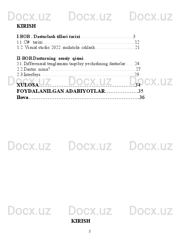 KIRISH
I-BOB . Dasturlash tillari tarixi …………………………….3
1.1 . C#   tarixi…………………………………………………..12
1.2. Visual studio 2022  muhitida  ishlash……………………..21
II-BOB.Dasturning  asosiy  qismi
2.1.   Differensial tenglamani taqribiy yechishning dasturlar……24
2.2.Dastur  nima? ………………………………………………27
2.3.Interfeys……………………………………………………29
XULOSA ……………………………………………….34
FOYDALANILGAN   ADABIYOTLAR ……………….35
Ilova ………………………………………………………36
                                                     
                                                  
                                                      KIRISH
2 