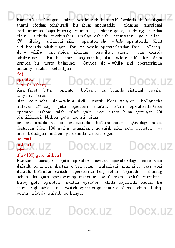 For     siklida  bo’lgani  kabi ,    while   sikli  ham  sikl  boshida   ko’rsatilgan
shartli      ifodani   tekshiradi.    Bu   shuni   anglatadiki  ,     siklning      tanasidagi
kod   umuman   bajarilmasligi   mumkin   ,       shuningdek,     siklning     o’zidan
oldin     alohida   tekshirishni   amalga  oshirish   zaruriyatini   yo’q  qiladi.
C#     tilidagi    uchinchi   sikl      oparatori   do –    while    operatoridir.  Shart
sikl  boshida  tekshirilgan     for     va    while   operatorlaridan  farqli   o’laroq ,
do   –     while       operatoida     siklning       bajarilish     sharti         eng     oxirida
tekshiriladi     .     Bu     bu     shuni     anglatadiki,     do   –   while     sikli     har     doim
kamida     bir     marta     bajariladi.       Quyida     do   –   while     sikl     operatorining
umumiy   shakli    keltirilgan.
do{
operatori;
}  while  (shart);
Agar   faqat       bitta         operator       bo’lsa   ,       bu     belgida     sistemali     qavslar
ixtiyoriy,  biroq ,
ular     ko’pincha       do – while    sikli        shartli    ifoda    yolg’on       bo’lguncha
ishlaydi.   C#   dagi     goto     operatori     shartsiz     o’tish     operatoridir.Goto
operatori     nishoni     talab     qiladi     ya’ni     ikki     nuqta     bilan     yozilgan     C#
identifikatori.  Nishon  goto   iborasi   bilan  
bir     xil     usulda     va     bir     xil   doirada       bo’lishi   kerak.       Quyidagi     misol
dasturida  1dan  100  gacha   raqamlarni  qo’shish  sikli  goto  operatori    va
mos   keladigan   nishon   yordamida  tashkil  etgan.
int  x=1;
nishon1:
x++;
if(x<100) goto  nishon1;
Bundan         tashqari   ,     goto     operatori       switch     operatoridagi       case     yoki
default   bo’limiga  shartsiz  o’tish uchun   ishlatilishi   mumkin .   case   yoki
default    bo’limlar     switch      operatorida    teng   rolini      bajaradi   .     shuning
uchun  ular   goto   operatorining  manzillari  bo’lib  xizmat  qilishi  mumkun .
Biroq     goto     operatori       switch     operatori     ichida     bajarilishi     kerak.     Bu
shuni  anglatadiki ,   uni   switch   operatoriga  shartsiz  o’tish   uchun    tashqi
vosita   sifatida  ishlatib  bo’lmaydi.
20 