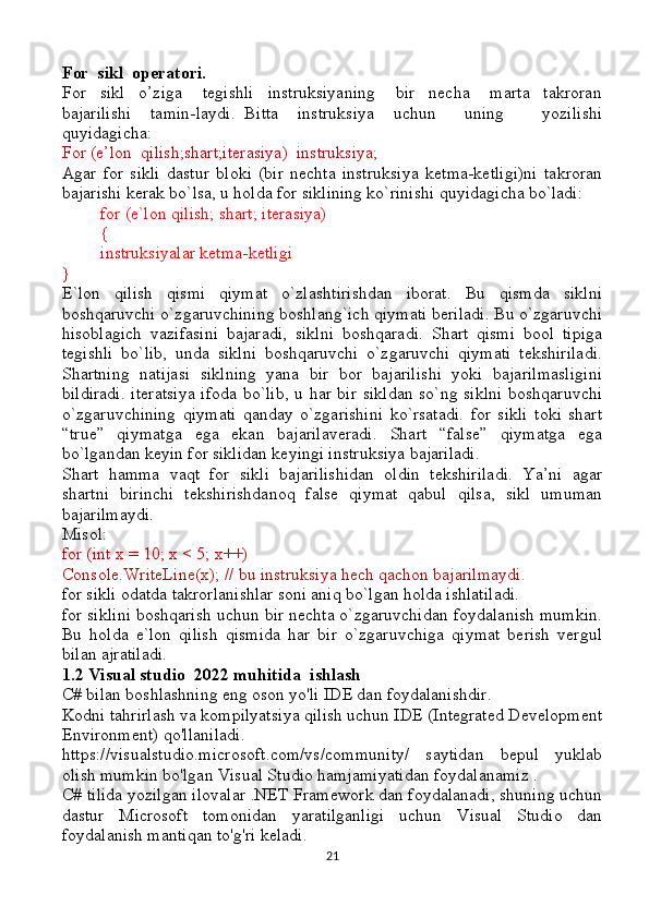 For  sikl  operatori.
For     sikl     o’ziga       tegishli     instruksiyaning       bir     necha       marta     takroran
bajarilishi     tamin-laydi.   Bitta     instruksiya     uchun       uning         yozilishi
quyidagicha:
For (e’lon  qilish;shart;iterasiya)  instruksiya;   
Agar   for   sikli   dastur   bloki   (bir   nechta   instruksiya   ketma-ketligi)ni   takroran
bajarishi kerak bo`lsa, u holda for siklining ko`rinishi quyidagicha bo`ladi:
for (e`lon qilish; shart; iterasiya)
{
instruksiyalar ketma-ketligi
}
E`lon   qilish   qismi   qiymat   o`zlashtirishdan   iborat.   Bu   qismda   siklni
boshqaruvchi o`zgaruvchining boshlang`ich qiymati beriladi. Bu o`zgaruvchi
hisoblagich   vazifasini   bajaradi,   siklni   boshqaradi.   Shart   qismi   bool   tipiga
tegishli   bo`lib,   unda   siklni   boshqaruvchi   o`zgaruvchi   qiymati   tekshiriladi.
Shartning   natijasi   siklning   yana   bir   bor   bajarilishi   yoki   bajarilmasligini
bildiradi.  iteratsiya ifoda bo`lib, u har bir sikldan so`ng siklni boshqaruvchi
o`zgaruvchining   qiymati   qanday   o`zgarishini   ko`rsatadi.   for   sikli   toki   shart
“true”   qiymatga   ega   ekan   bajarilaveradi.   Shart   “false”   qiymatga   ega
bo`lgandan keyin for siklidan keyingi instruksiya bajariladi.
Shart   hamma   vaqt   for   sikli   bajarilishidan   oldin   tekshiriladi.   Ya’ni   agar
shartni   birinchi   tekshirishdanoq   false   qiymat   qabul   qilsa,   sikl   umuman
bajarilmaydi. 
Misol:
for (int x = 10; x < 5; x++)
Console.WriteLine(x); // bu instruksiya hech qachon bajarilmaydi.
for sikli odatda takrorlanishlar soni aniq bo`lgan holda ishlatiladi.
for siklini boshqarish uchun bir nechta o`zgaruvchidan foydalanish mumkin.
Bu   holda   e`lon   qilish   qismida   har   bir   o`zgaruvchiga   qiymat   berish   vergul
bilan ajratiladi.
1.2 Visual studio  2022 muhitida  ishlash
C# bilan boshlashning eng oson yo'li IDE dan foydalanishdir.
Kodni tahrirlash va kompilyatsiya qilish uchun IDE (Integrated Development
Environment) qo'llaniladi.
https://visualstudio.microsoft.com/vs/community/   saytidan   bepul   yuklab
olish mumkin bo'lgan Visual Studio hamjamiyatidan foydalanamiz .
C# tilida yozilgan ilovalar .NET Framework dan foydalanadi, shuning uchun
dastur   Microsoft   tomonidan   yaratilganligi   uchun   Visual   Studio   dan
foydalanish mantiqan to'g'ri keladi.  
21 