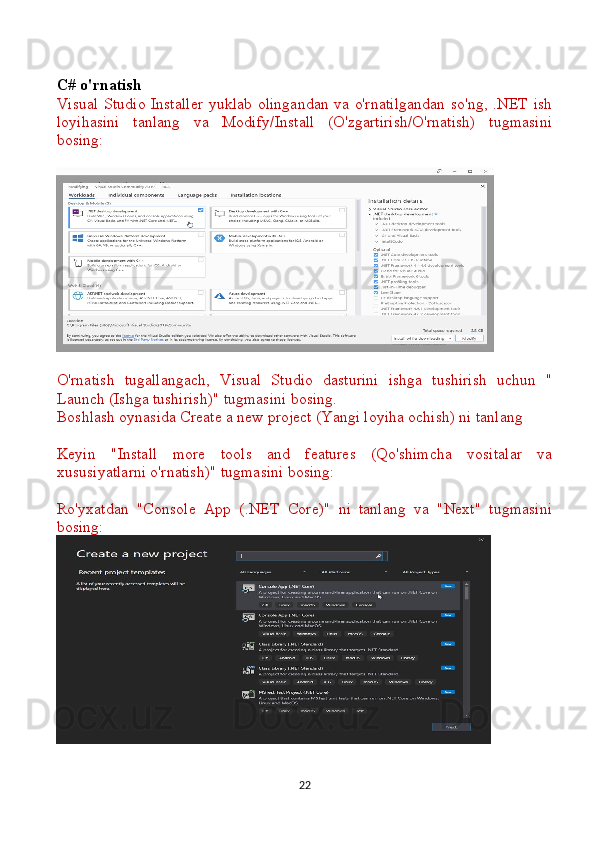 C# o'rnatish
Visual Studio Installer yuklab olingandan va o'rnatilgandan  so'ng, .NET ish
loyihasini   tanlang   va   Modify/Install   (O'zgartirish/O'rnatish)   tugmasini
bosing:
O'rnatish   tugallangach,   Visual   Studio   dasturini   ishga   tushirish   uchun   "
Launch (Ishga tushirish)" tugmasini bosing.
Boshlash oynasida Create a new project (Yangi loyiha ochish) ni tanlang 
Keyin   "Install   more   tools   and   features   (Qo'shimcha   vositalar   va
xususiyatlarni o'rnatish)" tugmasini bosing:
Ro'yxatdan   "Console   App   (.NET   Core)"   ni   tanlang   va   "Next"   tugmasini
bosing:
22 