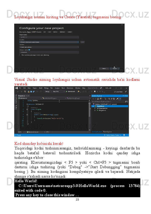 Loyihangiz nomini kiriting va Create (Yaratish) tugmasini bosing:
Visual   Studio   sizning   loyihangiz   uchun   avtomatik   ravishda   ba'zi   kodlarni
yaratadi:
Kod shunday ko'rinishi kerak!
Yuqoridagi   kodni   tushunmasangiz,   tashvishlanmang   -   keyingi   dasrlarda   bu
haqda   batafsil   batavsil   tushuntiriladi.   Hozircha   kodni   qanday   ishga
tushirishga e'tibor 
qarating.   Klaviaturangizdagi   <   F5   >   yoki   <   Ctrl+F5   >   tugmasini   bosib
dasturni   ishga   tushiring   (yoki   "Debug"   ->”Start   Debungging”   tugmasini
bosing   ).   Bu   sizning   kodingizni   kompilyatsiya   qiladi   va   bajaradi.   Natijada
shunga o'xshash narsa ko'rinadi:
Hello World!
  C:\Users\Username\netcoreapp3.0\HelloWorld.exe   (process   13784)
exited with code 0.
 Press any key to close this window . . 
23 
