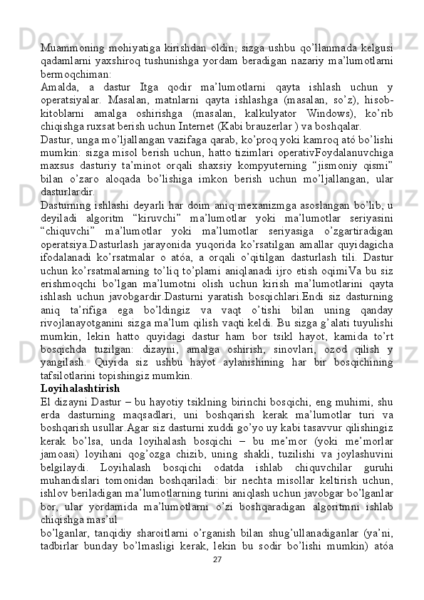 Muammoning   mohiyatiga   kirishdan   oldin ,   sizga   ushbu   qo ’ llanmada   kelgusi
qadamlarni   yaxshiroq   tushunishga   yordam   beradigan   nazariy   ma ’ lumotlarni
bermoqchiman :
Amalda,   a   dastur   Itga   qodir   ma’lumotlarni   qayta   ishlash   uchun   y
operatsiyalar.   Masalan,   matnlarni   qayta   ishlashga   (masalan,   so’z),   hisob-
kitoblarni   amalga   oshirishga   (masalan,   kalkulyator   Windows),   ko’rib
chiqishga ruxsat berish uchun Internet (Kabi brauzerlar ) va boshqalar.
Dastur, unga mo’ljallangan vazifaga qarab, ko’proq yoki kamroq ató bo’lishi
mumkin:  sizga misol  berish  uchun, hatto tizimlari  operativFoydalanuvchiga
maxsus   dasturiy   ta’minot   orqali   shaxsiy   kompyuterning   “jismoniy   qismi”
bilan   o’zaro   aloqada   bo’lishiga   imkon   berish   uchun   mo’ljallangan,   ular
dasturlardir.
Dasturning  ishlashi deyarli  har doim aniq mexanizmga asoslangan bo’lib, u
deyiladi   algoritm   “kiruvchi”   ma’lumotlar   yoki   ma’lumotlar   seriyasini
“chiquvchi”   ma’lumotlar   yoki   ma’lumotlar   seriyasiga   o’zgartiradigan
operatsiya.Dasturlash   jarayonida   yuqorida   ko’rsatilgan   amallar   quyidagicha
ifodalanadi   ko’rsatmalar   o   atóa,   a   orqali   o’qitilgan   dasturlash   tili.   Dastur
uchun ko’rsatmalarning  to’liq  to’plami  aniqlanadi  ijro etish  oqimiVa bu siz
erishmoqchi   bo’lgan   ma’lumotni   olish   uchun   kirish   ma’lumotlarini   qayta
ishlash   uchun   javobgardir.Dasturni   yaratish   bosqichlari.Endi   siz   dasturning
aniq   ta’rifiga   ega   bo’ldingiz   va   vaqt   o’tishi   bilan   uning   qanday
rivojlanayotganini sizga ma’lum qilish vaqti keldi. Bu sizga g’alati tuyulishi
mumkin,   lekin   hatto   quyidagi   dastur   ham   bor   tsikl   hayot,   kamida   to’rt
bosqichda   tuzilgan:   dizayni,   amalga   oshirish,   sinovlari,   ozod   qilish   y
yangilash.   Quyida   siz   ushbu   hayot   aylanishining   har   bir   bosqichining
tafsilotlarini topishingiz mumkin.
Loyihalashtirish
El dizayni Dastur – bu hayotiy tsiklning birinchi bosqichi, eng muhimi, shu
erda   dasturning   maqsadlari,   uni   boshqarish   kerak   ma’lumotlar   turi   va
boshqarish usullar.Agar siz dasturni xuddi go’yo uy kabi tasavvur qilishingiz
kerak   bo’lsa,   unda   loyihalash   bosqichi   –   bu   me’mor   (yoki   me’morlar
jamoasi)   loyihani   qog’ozga   chizib,   uning   shakli,   tuzilishi   va   joylashuvini
belgilaydi.   Loyihalash   bosqichi   odatda   ishlab   chiquvchilar   guruhi
muhandislari   tomonidan   boshqariladi:   bir   nechta   misollar   keltirish   uchun,
ishlov beriladigan ma’lumotlarning turini aniqlash uchun javobgar bo’lganlar
bor,   ular   yordamida   ma’lumotlarni   o’zi   boshqaradigan   algoritmni   ishlab
chiqishga mas’ul 
bo’lganlar,   tanqidiy   sharoitlarni   o’rganish   bilan   shug’ullanadiganlar   (ya’ni,
tadbirlar   bunday   bo’lmasligi   kerak,   lekin   bu   sodir   bo’lishi   mumkin)   atóa
27 