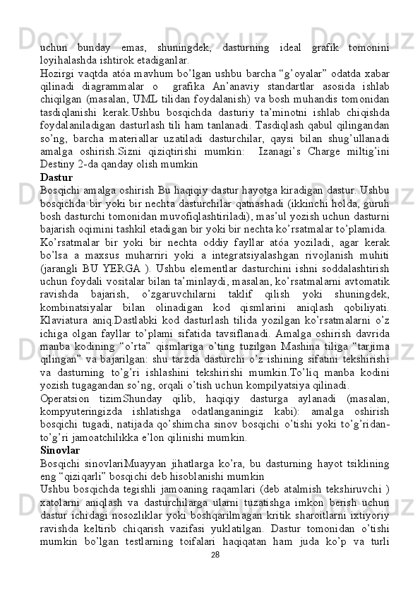 uchun   bunday   emas,   shuningdek,   dasturning   ideal   grafik   tomonini
loyihalashda ishtirok etadiganlar.
Hozirgi vaqtda atóa mavhum bo’lgan ushbu barcha “g’oyalar” odatda xabar
qilinadi   diagrammalar   o     grafika   An’anaviy   standartlar   asosida   ishlab
chiqilgan (masalan, UML tilidan foydalanish) va bosh muhandis tomonidan
tasdiqlanishi   kerak.Ushbu   bosqichda   dasturiy   ta’minotni   ishlab   chiqishda
foydalaniladigan dasturlash tili ham tanlanadi. Tasdiqlash qabul qilingandan
so’ng,   barcha   materiallar   uzatiladi   dasturchilar,   qaysi   bilan   shug’ullanadi
amalga   oshirish.Sizni   qiziqtirishi   mumkin:     Izanagi’s   Charge   miltig’ini
Destiny 2-da qanday olish mumkin
Dastur
Bosqichi amalga oshirish Bu haqiqiy dastur hayotga kiradigan dastur. Ushbu
bosqichda bir yoki bir nechta dasturchilar qatnashadi (ikkinchi holda, guruh
bosh dasturchi tomonidan muvofiqlashtiriladi), mas’ul yozish uchun dasturni
bajarish oqimini tashkil etadigan bir yoki bir nechta ko’rsatmalar to’plamida.
Ko’rsatmalar   bir   yoki   bir   nechta   oddiy   fayllar   atóa   yoziladi,   agar   kerak
bo’lsa   a   maxsus   muharriri   yoki   a   integratsiyalashgan   rivojlanish   muhiti
(jarangli   BU   YERGA   ).   Ushbu   elementlar   dasturchini   ishni   soddalashtirish
uchun foydali vositalar bilan ta’minlaydi, masalan, ko’rsatmalarni avtomatik
ravishda   bajarish,   o’zgaruvchilarni   taklif   qilish   yoki   shuningdek,
kombinatsiyalar   bilan   olinadigan   kod   qismlarini   aniqlash   qobiliyati.
Klaviatura   aniq.Dastlabki   kod   dasturlash   tilida   yozilgan   ko’rsatmalarni   o’z
ichiga   olgan   fayllar   to’plami   sifatida   tavsiflanadi.   Amalga   oshirish   davrida
manba   kodining   “o’rta”   qismlariga   o’ting   tuzilgan   Mashina   tiliga   “tarjima
qilingan”  va bajarilgan:  shu tarzda dasturchi  o’z ishining  sifatini  tekshirishi
va   dasturning   to’g’ri   ishlashini   tekshirishi   mumkin.To’liq   manba   kodini
yozish tugagandan so’ng, orqali o’tish uchun kompilyatsiya qilinadi.
Operatsion   tizimShunday   qilib,   haqiqiy   dasturga   aylanadi   (masalan,
kompyuteringizda   ishlatishga   odatlanganingiz   kabi):   amalga   oshirish
bosqichi  tugadi,   natijada  qo’shimcha  sinov  bosqichi  o’tishi  yoki  to’g’ridan-
to’g’ri jamoatchilikka e’lon qilinishi mumkin.
Sinovlar
Bosqichi   sinovlariMuayyan   jihatlarga   ko’ra,   bu   dasturning   hayot   tsiklining
eng “qiziqarli” bosqichi deb hisoblanishi mumkin
Ushbu   bosqichda   tegishli   jamoaning   raqamlari   (deb   atalmish   tekshiruvchi   )
xatolarni   aniqlash   va   dasturchilarga   ularni   tuzatishga   imkon   berish   uchun
dastur   ichidagi   nosozliklar   yoki   boshqarilmagan   kritik   sharoitlarni   ixtiyoriy
ravishda   keltirib   chiqarish   vazifasi   yuklatilgan.   Dastur   tomonidan   o’tishi
mumkin   bo’lgan   testlarning   toifalari   haqiqatan   ham   juda   ko’p   va   turli
28 