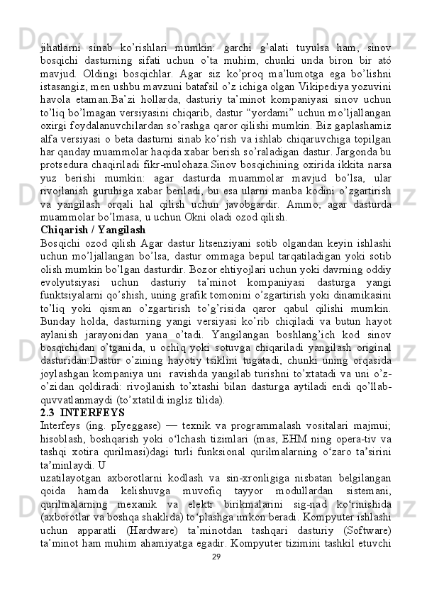 jihatlarni   sinab   ko’rishlari   mumkin:   garchi   g’alati   tuyulsa   ham,   sinov
bosqichi   dasturning   sifati   uchun   o’ta   muhim,   chunki   unda   biron   bir   ató
mavjud.   Oldingi   bosqichlar.   Agar   siz   ko’proq   ma’lumotga   ega   bo’lishni
istasangiz, men ushbu mavzuni batafsil o’z ichiga olgan Vikipediya yozuvini
havola   etaman.Ba’zi   hollarda,   dasturiy   ta’minot   kompaniyasi   sinov   uchun
to’liq bo’lmagan versiyasini chiqarib, dastur “yordami” uchun mo’ljallangan
oxirgi foydalanuvchilardan so’rashga qaror qilishi mumkin. Biz gaplashamiz
alfa versiyasi o beta dasturni sinab ko’rish va ishlab chiqaruvchiga topilgan
har qanday muammolar haqida xabar berish so’raladigan dastur. Jargonda bu
protsedura chaqiriladi fikr-mulohaza.Sinov bosqichining oxirida ikkita narsa
yuz   berishi   mumkin:   agar   dasturda   muammolar   mavjud   bo’lsa,   ular
rivojlanish   guruhiga   xabar  beriladi,  bu  esa   ularni   manba  kodini   o’zgartirish
va   yangilash   orqali   hal   qilish   uchun   javobgardir.   Ammo,   agar   dasturda
muammolar bo’lmasa, u uchun Okni oladi ozod qilish.
Chiqarish / Yangilash
Bosqichi   ozod   qilish   Agar   dastur   litsenziyani   sotib   olgandan   keyin   ishlashi
uchun   mo’ljallangan   bo’lsa,   dastur   ommaga   bepul   tarqatiladigan   yoki   sotib
olish mumkin bo’lgan dasturdir. Bozor ehtiyojlari uchun yoki davrning oddiy
evolyutsiyasi   uchun   dasturiy   ta’minot   kompaniyasi   dasturga   yangi
funktsiyalarni qo’shish, uning grafik tomonini o’zgartirish yoki dinamikasini
to’liq   yoki   qisman   o’zgartirish   to’g’risida   qaror   qabul   qilishi   mumkin.
Bunday   holda,   dasturning   yangi   versiyasi   ko’rib   chiqiladi   va   butun   hayot
aylanish   jarayonidan   yana   o’tadi.   Yangilangan   boshlang’ich   kod   sinov
bosqichidan   o’tganida,   u   ochiq   yoki   sotuvga   chiqariladi   yangilash   original
dasturidan.Dastur   o’zining   hayotiy   tsiklini   tugatadi,   chunki   uning   orqasida
joylashgan kompaniya uni   ravishda yangilab turishni  to’xtatadi va uni o’z-
o’zidan   qoldiradi:   rivojlanish   to’xtashi   bilan   dasturga   aytiladi   endi   qo’llab-
quvvatlanmaydi (to’xtatildi ingliz tilida).
2.3  INTERFEYS
Interfeys   (ing.   pIyeggase)   —   texnik   va   programmalash   vositalari   majmui;
hisoblash,   boshqarish   yoki   o lchash   tizimlari   (mas,   EHM   ning   opera-tiv   vaʻ
tashqi   xotira   qurilmasi)dagi   turli   funksional   qurilmalarning   o zaro   ta sirini	
ʻ ʼ
ta minlaydi. U	
ʼ
uzatilayotgan   axborotlarni   kodlash   va   sin-xronligiga   nisbatan   belgilangan
qoida   hamda   kelishuvga   muvofiq   tayyor   modullardan   sistemani,
qurilmalarning   mexanik   va   elektr   birikmalarini   sig-nad   ko rinishida	
ʻ
(axborotlar va boshqa shaklida) to plashga imkon beradi. Kompyuter ishlashi	
ʻ
uchun   apparatli   (Hardware)   ta’minotdan   tashqari   dasturiy   (Software)
ta’minot ham muhim ahamiyatga egadir. Kompyuter tizimini tashkil etuvchi
29 