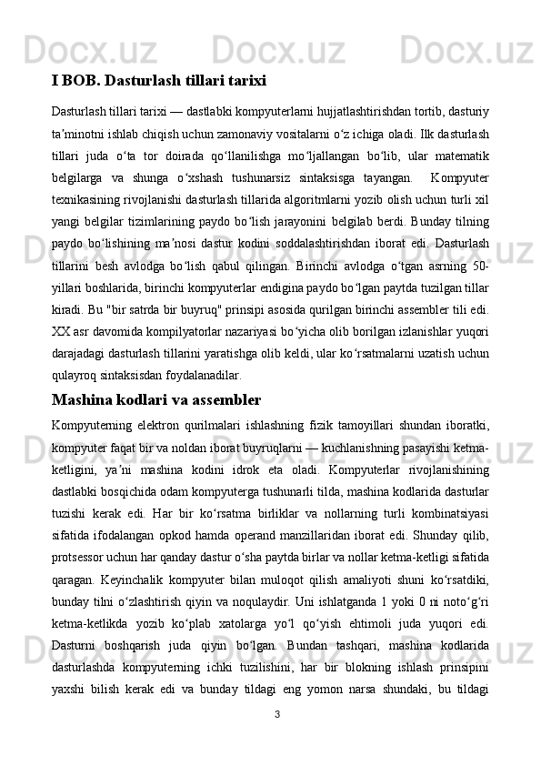 I BOB. Dasturlash tillari tarixi
Dasturlash tillari tarixi  — dastlabki kompyuterlarni hujjatlashtirishdan tortib, dasturiy
ta minotni ishlab chiqish uchun zamonaviy vositalarni o z ichiga oladi. Ilk dasturlashʼ ʻ
tillari   juda   o ta   tor   doirada   qo llanilishga   mo ljallangan   bo lib,   ular   matematik	
ʻ ʻ ʻ ʻ
belgilarga   va   shunga   o xshash   tushunarsiz   sintaksisga   tayangan.     Kompyuter	
ʻ
texnikasining rivojlanishi dasturlash tillarida algoritmlarni yozib olish uchun turli xil
yangi   belgilar   tizimlarining   paydo   bo lish   jarayonini   belgilab   berdi.   Bunday   tilning	
ʻ
paydo   bo lishining   ma nosi   dastur   kodini   soddalashtirishdan   iborat   edi.   Dasturlash	
ʻ ʼ
tillarini   besh   avlodga   bo lish   qabul   qilingan.   Birinchi   avlodga   o tgan   asrning   50-	
ʻ ʻ
yillari boshlarida, birinchi kompyuterlar endigina paydo bo lgan paytda tuzilgan tillar	
ʻ
kiradi. Bu "bir satrda bir buyruq" prinsipi asosida qurilgan birinchi assembler tili edi.
XX asr davomida kompilyatorlar nazariyasi bo yicha olib borilgan izlanishlar yuqori	
ʻ
darajadagi dasturlash tillarini yaratishga olib keldi, ular ko rsatmalarni uzatish uchun	
ʻ
qulayroq sintaksisdan foydalanadilar.
Mashina kodlari va assembler
Kompyuterning   elektron   qurilmalari   ishlashning   fizik   tamoyillari   shundan   iboratki,
kompyuter faqat bir va noldan iborat buyruqlarni — kuchlanishning pasayishi ketma-
ketligini,   ya ni   mashina   kodini   idrok   eta   oladi.   Kompyuterlar   rivojlanishining	
ʼ
dastlabki bosqichida odam kompyuterga tushunarli tilda, mashina kodlarida dasturlar
tuzishi   kerak   edi.   Har   bir   ko rsatma   birliklar   va   nollarning   turli   kombinatsiyasi	
ʻ
sifatida   ifodalangan   opkod   hamda   operand   manzillaridan   iborat   edi.   Shunday   qilib,
protsessor uchun har qanday dastur o sha paytda birlar va nollar ketma-ketligi sifatida	
ʻ
qaragan.   Keyinchalik   kompyuter   bilan   muloqot   qilish   amaliyoti   shuni   ko rsatdiki,	
ʻ
bunday tilni  o zlashtirish qiyin va noqulaydir. Uni  ishlatganda 1 yoki 0 ni  noto g ri	
ʻ ʻ ʻ
ketma-ketlikda   yozib   ko plab   xatolarga   yo l   qo yish   ehtimoli   juda   yuqori   edi.	
ʻ ʻ ʻ
Dasturni   boshqarish   juda   qiyin   bo lgan.   Bundan   tashqari,   mashina   kodlarida	
ʻ
dasturlashda   kompyuterning   ichki   tuzilishini,   har   bir   blokning   ishlash   prinsipini
yaxshi   bilish   kerak   edi   va   bunday   tildagi   eng   yomon   narsa   shundaki,   bu   tildagi
3 