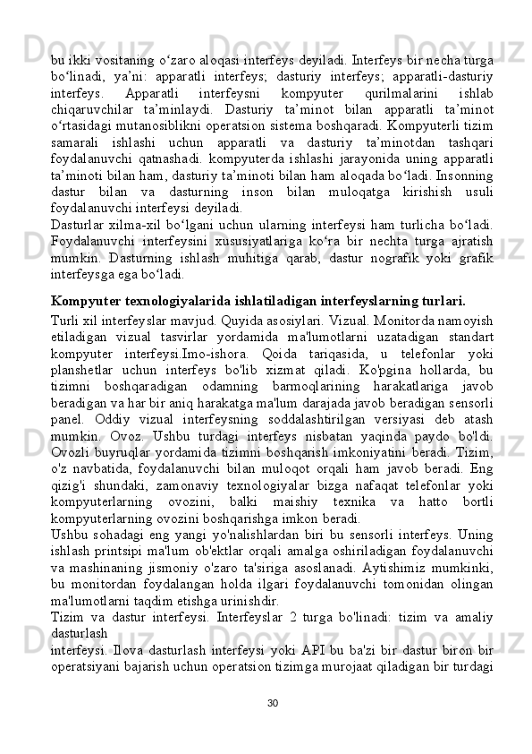 bu ikki vositaning o zaro aloqasi interfeys deyiladi. Interfeys bir necha turgaʻ
bo linadi,   ya’ni:   apparatli   interfeys;   dasturiy   interfeys;   apparatli-dasturiy	
ʻ
interfeys.   Apparatli   interfeysni   kompyuter   qurilmalarini   ishlab
chiqaruvchilar   ta’minlaydi.   Dasturiy   ta’minot   bilan   apparatli   ta’minot
o rtasidagi mutanosiblikni operatsion sistema boshqaradi. Kompyuterli tizim
ʻ
samarali   ishlashi   uchun   apparatli   va   dasturiy   ta’minotdan   tashqari
foydalanuvchi   qatnashadi.   kompyuterda   ishlashi   jarayonida   uning   apparatli
ta’minoti bilan ham, dasturiy ta’minoti bilan ham aloqada bo ladi. Insonning	
ʻ
dastur   bilan   va   dasturning   inson   bilan   muloqatga   kirishish   usuli
foydalanuvchi interfeysi deyiladi. 
Dasturlar   xilma-xil   bo lgani   uchun  ularning   interfeysi   ham   turlicha   bo ladi.	
ʻ ʻ
Foydalanuvchi   interfeysini   xususiyatlariga   ko ra   bir   nechta   turga   ajratish	
ʻ
mumkin.   Dasturning   ishlash   muhitiga   qarab,   dastur   nografik   yoki   grafik
interfeysga ega bo ladi. 	
ʻ
Kompyuter texnologiyalarida ishlatiladigan interfeyslarning turlari.
Turli xil interfeyslar mavjud. Quyida asosiylari. Vizual. Monitorda namoyish
etiladigan   vizual   tasvirlar   yordamida   ma'lumotlarni   uzatadigan   standart
kompyuter   interfeysi.Imo-ishora.   Qoida   tariqasida,   u   telefonlar   yoki
planshetlar   uchun   interfeys   bo'lib   xizmat   qiladi.   Ko'pgina   hollarda,   bu
tizimni   boshqaradigan   odamning   barmoqlarining   harakatlariga   javob
beradigan va har bir aniq harakatga ma'lum darajada javob beradigan sensorli
panel.   Oddiy   vizual   interfeysning   soddalashtirilgan   versiyasi   deb   atash
mumkin.   Ovoz.   Ushbu   turdagi   interfeys   nisbatan   yaqinda   paydo   bo'ldi.
Ovozli  buyruqlar  yordamida  tizimni  boshqarish  imkoniyatini  beradi.  Tizim,
o'z   navbatida,   foydalanuvchi   bilan   muloqot   orqali   ham   javob   beradi.   Eng
qizig'i   shundaki,   zamonaviy   texnologiyalar   bizga   nafaqat   telefonlar   yoki
kompyuterlarning   ovozini,   balki   maishiy   texnika   va   hatto   bortli
kompyuterlarning ovozini boshqarishga imkon beradi.
Ushbu   sohadagi   eng   yangi   yo'nalishlardan   biri   bu   sensorli   interfeys.   Uning
ishlash printsipi ma'lum ob'ektlar orqali amalga oshiriladigan foydalanuvchi
va   mashinaning   jismoniy   o'zaro   ta'siriga   asoslanadi.   Aytishimiz   mumkinki,
bu   monitordan   foydalangan   holda   ilgari   foydalanuvchi   tomonidan   olingan
ma'lumotlarni taqdim etishga urinishdir.
Tizim   va   dastur   interfeysi.   Interfeyslar   2   turga   bo'linadi:   tizim   va   amaliy
dasturlash 
interfeysi.   Ilova   dasturlash   interfeysi   yoki   API   bu   ba'zi   bir   dastur   biron   bir
operatsiyani bajarish uchun operatsion tizimga murojaat qiladigan bir turdagi
30 