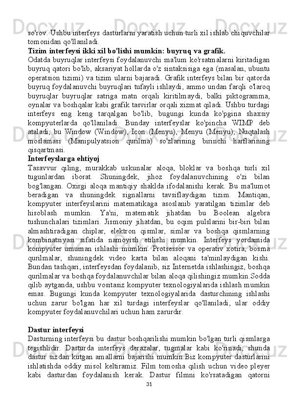 so'rov. Ushbu interfeys dasturlarni yaratish uchun turli xil ishlab chiquvchilar
tomonidan qo'llaniladi.
Tizim interfeysi ikki xil bo'lishi mumkin: buyruq va grafik.
Odatda buyruqlar interfeysi foydalanuvchi ma'lum ko'rsatmalarni kiritadigan
buyruq qatori bo'lib, aksariyat hollarda o'z sintaksisiga ega (masalan, ubuntu
operatsion tizimi) va tizim ularni bajaradi. Grafik interfeys bilan bir qatorda
buyruq foydalanuvchi buyruqlari tufayli ishlaydi, ammo undan farqli o'laroq
buyruqlar   buyruqlar   satriga   matn   orqali   kiritilmaydi,   balki   piktogramma,
oynalar va boshqalar kabi grafik tasvirlar orqali xizmat qiladi. Ushbu turdagi
interfeys   eng   keng   tarqalgan   bo'lib,   bugungi   kunda   ko'pgina   shaxsiy
kompyuterlarda   qo'llaniladi.   Bunday   interfeyslar   ko'pincha   WIMP   deb
ataladi,   bu   Window   (Window),   Icon   (Menyu),   Menyu   (Menyu),   Nuqtalash
moslamasi   (Manipulyatsion   qurilma)   so'zlarining   birinchi   harflarining
qisqartmasi.
Interfeyslarga ehtiyoj
Tasavvur   qiling,   murakkab   uskunalar   aloqa,   bloklar   va   boshqa   turli   xil
tugunlardan   iborat.   Shuningdek,   jihoz   foydalanuvchining   o'zi   bilan
bog'langan.   Oxirgi   aloqa   mantiqiy   shaklda   ifodalanishi   kerak.   Bu   ma'lumot
beradigan   va   shuningdek   signallarni   tavsiflaydigan   tizim.   Mantiqan,
kompyuter   interfeyslarini   matematikaga   asoslanib   yaratilgan   tizimlar   deb
hisoblash   mumkin.   Ya'ni,   matematik   jihatdan   bu   Boolean   algebra
tushunchalari   tizimlari.   Jismoniy   jihatdan,   bu   oqim   pulslarini   bir-biri   bilan
almashtiradigan   chiplar,   elektron   qismlar,   simlar   va   boshqa   qismlarning
kombinatsiyasi   sifatida   namoyish   etilishi   mumkin.   Interfeys   yordamida
kompyuter   umuman   ishlashi   mumkin.   Protsessor   va   operativ   xotira,   bosma
qurilmalar,   shuningdek   video   karta   bilan   aloqani   ta'minlaydigan   kishi.
Bundan tashqari, interfeysdan foydalanib, siz Internetda ishlashingiz, boshqa
qurilmalar va boshqa foydalanuvchilar bilan aloqa qilishingiz mumkin.Sodda
qilib aytganda, ushbu vositasiz kompyuter texnologiyalarida ishlash mumkin
emas.   Bugungi   kunda   kompyuter   texnologiyalarida   dasturchining   ishlashi
uchun   zarur   bo'lgan   har   xil   turdagi   interfeyslar   qo'llaniladi,   ular   oddiy
kompyuter foydalanuvchilari uchun ham zarurdir.
Dastur interfeysi
Dasturning interfeysi bu dastur boshqarilishi mumkin bo'lgan turli qismlarga
tegishlidir.   Dasturda   interfeys   derazalar,   tugmalar   kabi   ko'rinadi,   shunda
dastur sizdan kutgan amallarni bajarishi mumkin.Biz kompyuter dasturlarini
ishlatishda   oddiy   misol   keltiramiz.   Film   tomosha   qilish   uchun   video   pleyer
kabi   dasturdan   foydalanish   kerak.   Dastur   filmni   ko'rsatadigan   qatorni
31 